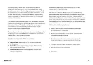 16
With the increase in remote users, the use of personal devices,
adoption of cloud services, and more, traditional perimeter-based
security measures are ineffective. Organizations can no longer afford
to operate on the assumption that all users within their network can be
trusted. Granting implicit trust to any user weakens an organization’s
security posture, as this approach fails to account for compromised
devices and credentials.
This approach is especially risky in light of the fact that attackers often
need to compromise just one device to gain access to an organization’s
network, and it doesn’t have to be a work device — an unsecured
personal device on a remote employee’s home network may be
enough to help attackers breach defenses.
To protect against the evolving risks posed by modern work approaches
like bring your own device (BYOD) and cloud solutions, organizations
need to adopt a Zero Trust security model.
Implementing IAM can help organizations fulfill the first two
requirements of a Zero Trust model.
IAM refers to a framework of policies, processes, and technology
solutions employed by organizations to manage digital identification,
authentication, and authorization within their infrastructure. IAM
solutions enable IT teams to control and monitor user access to critical
assets using methods like role-based access control to ensure that the
right users get the right level of access to only the resources they need.
IAM solutions enable organizations to:
•	 Enforce Zero Trust principles such as the principle of least
privilege and just-in-time access.
•	 Protect sensitive enterprise systems, assets, and information
from unauthorized access or use.
•	 Extend access to information systems across a variety of
applications and tools without compromising on security.
•	 Track and record privileged user sessions for easy audits.
•	 Ensure compliance with IT mandates.
•	 And more.
Zero Trust security consists of three key concepts:
1.	 Secure access: Requiring secure and authenticated access
to all resources
2.	 Controlling access: Implementing principles of least privilege
and enforcing access control
3.	 Inspecting traffic: Inspecting and logging all activities using
data security analytics
 