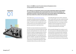 29
The IT admin uses Vulnerability Manager Plus’
risk-based vulnerability assessment capability to
prioritize vulnerabilities based on exploitability and
impact. The admin can then remediate them across
an environment of any size by deploying the latest
patches using the built-in patching function.
The admin can also automate and customize the en-
tire cycle of patching, starting with detecting missing
patches, downloading them from vendor sites, test-
ing them for stability, and deploying them to all your
endpoints irrespective of their whereabouts using
Vulnerability Manager Plus’ automated patch man-
agement capability. This helps them keep Windows,
Mac, Linux, and over 350 third-party applications
continuously up to date while clearing the IT staff’s
schedule so they can focus on other critical tasks.
Below are a few UEMS use cases with examples showing how ManageEngine solutions
can help organizations meet these requirements.
Vulnerability Manager Plus also offers a dedicated
view to swiftly identify zero-day or publicly disclosed
vulnerabilities and apply work-arounds to mitigate
the flaws before fixes arrive. It also keeps the admin
updated on the OSs and applications that are or
are about to become obsolete, meaning they’ll
no longer receive patches from the vendor. ‌
With Vulnerability Manager Plus, the admin can cre-
ate custom groups to isolate high availability servers
and exclude less critical patches when scheduling
automated patch deployments to them. The admin
can also use the decline patch feature to deny prob-
lematic patches for production machines until ven-
dors come up with revised versions of these patches.
An IT admin for an organization wants to secure their organization against vulnerabilities.
To ensure effective patching, they need to identify the most critical vulnerabilities and
patch them on priority. They also need to find a way to protect against vulnerabilities that
don’t have a direct fix or where a fix may lead to undesirable outcomes.
Scenario
01
 