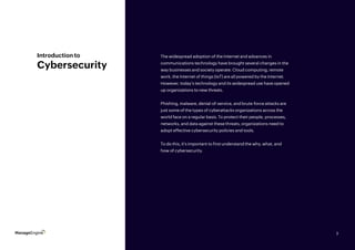 3
Introduction to
Cybersecurity
The widespread adoption of the Internet and advances in
communications technology have brought several changes in the
way businesses and society operate. Cloud computing, remote
work, the Internet of things (IoT) are all powered by the Internet.
However, today’s technology and its widespread use have opened
up organizations to new threats.
Phishing, malware, denial-of-service, and brute-force attacks are
just some of the types of cyberattacks organizations across the
world face on a regular basis. To protect their people, processes,
networks, and data against these threats, organizations need to
adopt effective cybersecurity policies and tools.
To do this, it’s important to first understand the why, what, and
how of cybersecurity.
3
 