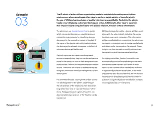 31
The admin can use Device Control Plus to restrict
which connected devices can establish a secure
connection to a computer by classifying devices
discovered in the network as trusted or blocked. If
the owner of the device is an authorized employee,
the device can be allowed; otherwise, by default, all
unknown devices will be blocked.
If a third-party user such as a consultant needs
access to network data, they can use the self-service
portal in the agent tray icon of their designated com-
puter to state a reason and request temporary device
access. The admin will be able to review the request
and grant permission based on the legitimacy of the
reason given.
For permitted devices, varying levels of data access
can be designated by the admin. Depending on
the role and task of the employee, their device can
be granted read-only or copy permission. Further-
more, if copy permission is given, the admin can
also restrict the type and size of the files that can be
transferred.
All file actions performed by a device, will be traced
along with the salient details including file names,
locations, users, and computers. This information
will be consolidated into a report that the admin can
receive on a consistent basis to review user behavior
and data transfer trends within the network. These
insights can then be used to modify policies to en-
hance security and improve overall workflow.
For highly critical files, Device Control Plus can
automatically conduct file shadowing so that each
time an employee transfers such a file, an exact
replica of the content will be created and archived
in a password-protected share folder. In the event
of a potential data disclosure threat, the file shadow
reports can be analyzed to pinpoint the content in
question using which precise remediation and data
recovery protocols can be enacted.
The IT admin of a data-driven organization needs to maintain information security in an
environment where employees often have to perform a wide variety of tasks for which
the use of USB and various types of auxiliary devices is unavoidable. To do this, the admin
has to ensure that only authorized devices are active. Additionally, they have to ascertain
that employees are using devices to only access relevant, mission-critical information.
Scenario
03
 