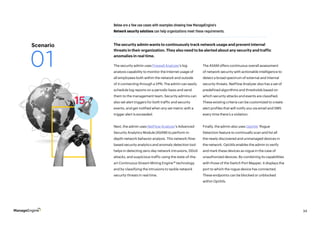 34
The security admin uses Firewall Analyzer’s log
analysis capability to monitor the Internet usage of
all employees both within the network and outside
of it connecting through a VPN. The admin can easily
schedule log reports on a periodic basis and send
them to the management team. Security admins can
also set alert triggers for both traffic and security
events, and get notified when any set metric with a
trigger alert is exceeded.
Next, the admin uses NetFlow Analyzer’s Advanced
Security Analytics Module (ASAM) to perform in-
depth network behavior analysis. This network-flow-
based security analytics and anomaly detection tool
helps in detecting zero-day network intrusions, DDoS
attacks, and suspicious traffic using the state-of-the-
art Continuous Stream Mining Engine™ technology
and by classifying the intrusions to tackle network
security threats in real time.
Below are a few use cases with examples showing how ManageEngine’s
Network security solutions can help organizations meet these requirements.
The ASAM offers continuous overall assessment
of network security with actionable intelligence to
detect a broad spectrum of external and internal
security threats. NetFlow Analyzer also has a set of
predefined algorithms and thresholds based on
which security attacks and events are classified.
These existing criteria can be customized to create
alert profiles that will notify you via email and SMS
every time there’s a violation.
Finally, the admin also uses OpUtils’ Rogue
Detection feature to continually scan and list all
the newly discovered and unmanaged devices in
the network. OpUtils enables the admin to verify
and mark these devices as rogue in the case of
unauthorized devices. By combining its capabilities
with those of the Switch Port Mapper, it displays the
port to which the rogue device has connected.
These endpoints can be blocked or unblocked
within OpUtils.
The security admin wants to continuously track network usage and prevent internal
threats in their organization. They also need to be alerted about any security and traffic
anomalies in real time.
Scenario
01
 