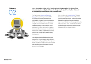 35
The IT admin uses Network Configuration
Manager’s change management capabilities
to manage and instantly get notified of all
configuration changes in their network devices.
What’s more, the IT admin can set up user roles
using the solution’s role-based access control
capability to restrict access to devices. Using
this feature, the admin can ensure that network
operators and users can access only devices that
are necessary for their work, thereby preventing
unauthorized changes being made to network
configurations.
The IT admin can also manage network config-
urations from a remote location using the tool’s
configuration backup capabilities. This helps them
build a repository of configuration backups, which
they can use to revert configuration errors and
prevent network outages.
Next, the admin uses Firewall Analyzer’s change
management capabilities to track configuration
changes made to the firewall. Additionally, Firewall
Analyzer’s configuration change management
reports help find who made what changes to the fire-
wall configuration, when, and why. Finally, admins
can also schedule configuration backups for their
firewalls to help with disaster recovery.
The IT admin wants to keep track of all configuration changes made to the devices in the
network ecosystem and get notified on the changes made. Apart from this, they also want
to manage device configurations from a central location.
Scenario
02
 