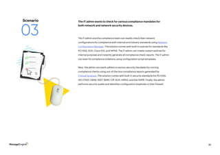 36
The IT admin and the compliance team can readily check their network
configurations for compliance with internal and industry standards using Network
Configuration Manager. The solution comes with built-in policies for standards like
PCI DSS, SOX, Cisco IOS, and HIPAA. The IT admin can create custom policies for
internal purposes and instantly generate all compliance check reports. The IT admin
can even fix compliance violations using configuration script templates.
Next, the admin can easily adhere to various security mandates by running
compliance checks using out-of-the-box compliance reports generated by
Firewall Analyzer. The solution comes with built-in security standards for PCI DSS,
ISO 27001, SANS, NIST, NERC CIP, SOX, HIPAA, and the GDPR. Finally, the admin
performs security audits and identifies configuration loopholes in their firewall.
The IT admin wants to check for various compliance mandates for
both network and network security devices.
Scenario
03
 
