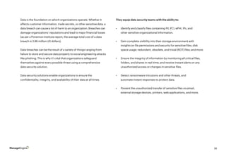 38
Data is the foundation on which organizations operate. Whether it
affects customer information, trade secrets, or other sensitive data, a
data breach can cause a lot of harm to an organization. Breaches can
damage organizations’ reputations and lead to major financial losses
(as per a Ponemon Institute report, the average total cost of a data
breach is 3.86 million US dollars).
	
Data breaches can be the result of a variety of things ranging from
failure to store and secure data properly to social engineering attacks
like phishing. This is why it’s vital that organizations safeguard
themselves against every possible threat using a comprehensive
data security solution.
Data security solutions enable organizations to ensure the
confidentiality, integrity, and availability of their data at all times.
They equip data security teams with the ability to:
•	 Identify and classify files containing PII, PCI, ePHI, IPs, and
other sensitive organizational information.
•	 Gain complete visibility into their storage environment with
insights on file permissions and security for sensitive files; disk
space usage; redundant, obsolete, and trivial (ROT) files; and more.
•	 Ensure the integrity of information by monitoring all critical files,
folders, and shares in real-time, and receive instant alerts on any
unauthorized access or changes in sensitive files.
•	 Detect ransomware intrusions and other threats, and
automate instant responses to protect data.
•	 Prevent the unauthorized transfer of sensitive files via email,
external storage devices, printers, web applications, and more.
 