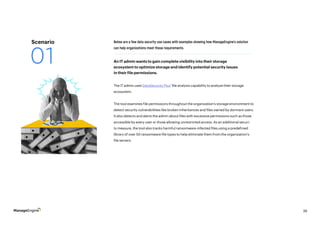 39
The IT admin uses DataSecurity Plus’ file analysis capability to analyze their storage
ecosystem.
The tool examines file permissions throughout the organization’s storage environment to
detect security vulnerabilities like broken inheritances and files owned by dormant users.
It also detects and alerts the admin about files with excessive permissions such as those
accessible by every user or those allowing unrestricted access. As an additional securi-
ty measure, the tool also tracks harmful ransomware-infected files using a predefined
library of over 50 ransomware file types to help eliminate them from the organization’s
file servers.
Below are a few data security use cases with examples showing how ManageEngine’s solution
can help organizations meet these requirements.
An IT admin wants to gain complete visibility into their storage
ecosystem to optimize storage and identify potential security issues
in their file permissions.
Scenario
01
 