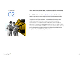 40
To track all file activity, the admin uses DataSecurity Plus’ built-in file auditing
feature to gain real-time insight into all file activity in their storage environment.
The tool tracks all activities (read, write, copy, delete, move) to give the admin
insight into all user activities. It alerts the admin to critical events such as
unauthorized or unusual file changes, file modifications after business hours,
user activity in sensitive files, multiple failed access attempts, and more. The admin
can create custom scripts for each of these scenarios to automatically shut down an
attack. It also allows them to generate reports to check compliance with various
IT regulations like the GDPR, PCI DSS, HIPAA, and more.
The IT admin wants to audit all file activity in their storage environment.
Scenario
02
 