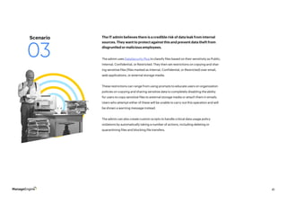 41
The admin uses DataSecurity Plus to classify files based on their sensitivity as Public,
Internal, Confidential, or Restricted. They then set restrictions on copying and shar-
ing sensitive files (files marked as Internal, Confidential, or Restricted) over email,
web applications, or external storage media.
These restrictions can range from using prompts to educate users on organization
policies on copying and sharing sensitive data to completely disabling the ability
for users to copy sensitive files to external storage media or attach them in emails.
Users who attempt either of these will be unable to carry out this operation and will
be shown a warning message instead.
The admin can also create custom scripts to handle critical data usage policy
violations by automatically taking a number of actions, including deleting or
quarantining files and blocking file transfers.
The IT admin believes there is a credible risk of data leak from internal
sources. They want to protect against this and prevent data theft from
disgruntled or malicious employees.
Scenario
03
 