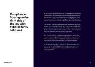 42
Compliance:
Staying on the
right side of
the law with
cybersecurity
solutions
As discussed in the introduction to this guide, there exists a regulatory
requirement for organizations to implement strong cybersecurity pro-
grams. Governments across the world are enacting legislation to pro-
tect the privacy of their citizens in the digital space. Failure to comply
with these regulations can lead to stiff fines for offending organizations.
This brings us to yet another point discussed earlier in this guide: data
security is a prerequisite for data privacy. You can’t have data privacy
without first ensuring data security. This means, to ensure the privacy of
their users’ personal information and other sensitive data, an organiza-
tion must implement a strong cybersecurity program.
One thing to remember is that each privacy regulation has complex
requirements. No single solution can address all the requirements of
every regulation. However, with the right processes and tools, any
organization can make complying with these regulations easier.
At ManageEngine, our goal is to simplify IT for our customers. That’s
why we’ve created helpful guides on how organizations can use our
solutions to simplify compliance with key requirements of major
privacy regulations.
42
 