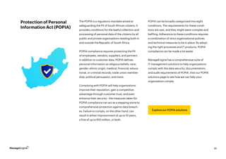 45
Protection of Personal
Information Act (POPIA)
Explore our POPIA solutions
The POPIA is a regulatory mandate aimed at
safeguarding the PII of South African citizens. It
provides conditions for the lawful collection and
processing of personal data of the citizens by all
public and private organizations residing both in
and outside the Republic of South Africa.
POPIA compliance requires protecting the PII
of employees, vendors, suppliers, and partners
in addition to customer data. POPIA defines
personal information as religious beliefs; race;
gender; ethnic origin; medical, financial, educa-
tional, or criminal records; trade union member-
ship; political persuasion, and more.
Complying with POPIA will help organizations
improve their reputation, gain a competitive
advantage through customer trust, and even
enhance their security - the measures taken for
POPIA compliance can act as a stepping stone to
comprehensive protection against data breach-
es. Failure to comply, on the other hand, can
result in either imprisonment of up to 10 years,
a fine of up to R10 million, or both.
POPIA can be broadly categorized into eight
conditions. The requirements for these condi-
tions are vast, and they might seem complex and
baffling. Adherence to these conditions requires
a combination of strict organizational policies
and technical measures to be in place. By adopt-
ing the right processes and IT products, POPIA
compliance can be made a lot easier.
ManageEngine has a comprehensive suite of
IT management solutions to help organizations
comply with the data security, documentation,
and audit requirements of POPIA. Visit our POPIA
solutions page to see how we can help your
organization comply.
 