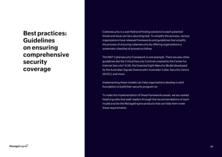 46
Best practices:
Guidelines
on ensuring
comprehensive
security
coverage
Cybersecurity is a vast field and finding solutions to each potential
threat and issue can be a daunting task. To simplify this process, various
organizations have released frameworks and guidelines that simplify
the process of ensuring cybersecurity by offering organizations a
systematic checklist of process to follow.
The NIST Cybersecurity Framework is one example. There are also other
guidelines like the Critical Security Controls created by the Center for
Internet Security® (CIS), the Essential Eight Maturity Model developed
by the Australian Signals Directorate’s Australian Cyber Security Centre
(ACSC), and more.
Implementing these models can help organizations develop a solid
foundation to build their security program on.
To make the implementation of these frameworks easier, we’ve created
helpful guides that walk readers through the recommendations of each
model and list the ManageEngine products that can help them meet
these requirements.
46
 