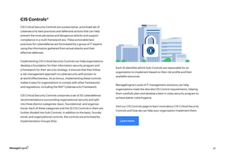 47
CIS Controls®
CIS Critical Security Controls are a prescriptive, prioritized set of
cybersecurity best practices and defensive actions that can help
prevent the most pervasive and dangerous attacks and support
compliance in a multi-framework era. These actionable best
practices for cyberdefense are formulated by a group of IT experts
using the information gathered from actual attacks and their
effective defenses.
	
Implementing CIS Critical Security Controls can help organizations
develop a foundation for their information security program and
a framework for their security strategy. It ensures that they follow
a risk-management approach to cybersecurity with proven re-
al-world effectiveness. As an bonus, implementing these controls
makes it easy for organizations to comply with other frameworks
and regulations, including the NIST Cybersecurity Framework.
CIS Critical Security Controls comprises a set of 20 cyberdefense
recommendations surrounding organizational security and split
into three distinct categories: basic, foundational, and organiza-
tional. Each of these categories and the 20 CIS Controls in them are
further divided into Sub-Controls. In addition to the basic, founda-
tional, and organizational controls, the controls are prioritized by
Implementation Groups (IGs).
Each IG identifies which Sub-Controls are reasonable for an
organization to implement based on their risk profile and their
available resources.
ManageEngine’s suite of IT management solutions can help
organizations meet the discrete CIS Control requirements, helping
them carefully plan and develop a best-in-class security program to
achieve better cyberhygiene.
Visit our CIS Controls page to learn more about CIS Critical Security
Controls and how we can help your organization implement them.
Learn more
 