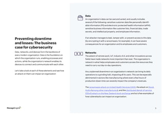 5
Data, networks, and devices form the backbone of
every modern organization. Data is the foundation on
which the organization runs, enabling processes and
actions, while the organization’s network enables its
devices to connect and communicate with each other.
Let’s take a look at each of these elements and see how
an attack on them can impact an organization
Preventing downtime
and losses: The business
case for cybersecurity
Data
An organization’s data can be vast and varied, and usually includes
several of the following: sensitive customer data like personally identifi-
able information (PII) and electronic protected health information (ePHI);
sensitive business information like customer lists, financial data, trade
secrets, and intellectual property; and employee information.
If an attacker manages to leak, tamper with, or prevent access to this data
(by encrypting it with a ransomware, for example), it can have severe
consequences for an organization and its employees and customers.
Networks
The advent of remote work, IoT, Industry 4.0, and other innovations across
fields have made networks more important than ever. The organization’s
network is what helps employees and customers access the resources they
need to carry out day-to-day operations.
Any unplanned downtime in an organization’s network can bring its daily
operations to a grinding halt, impacting all its users. This can be especially
detrimental in sectors like manufacturing where even a few hours of
production down time can severely impact the company’s revenues.
The ransomware attack on United Health Services (UHS), the attack on Norsk
Hydro (among other manufacturers), and the distributed denial-of-service
(DDoS) attack on the New Zealand stock exchange are but a few examples of
how cyberattacks can impact an organization.
 