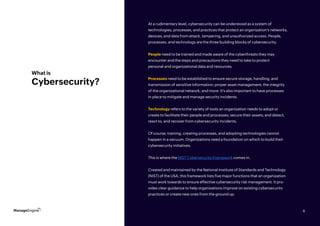 8
What is
Cybersecurity?
At a rudimentary level, cybersecurity can be understood as a system of
technologies, processes, and practices that protect an organization’s networks,
devices, and data from attack, tampering, and unauthorized access. People,
processes, and technology are the three building blocks of cybersecurity.
People need to be trained and made aware of the cyberthreats they may
encounter and the steps and precautions they need to take to protect
personal and organizational data and resources.
Processes need to be established to ensure secure storage, handling, and
transmission of sensitive information; proper asset management; the integrity
of the organizational network; and more. It’s also important to have processes
in place to mitigate and manage security incidents.
Technology refers to the variety of tools an organization needs to adopt or
create to facilitate their people and processes; secure their assets; and detect,
react to, and recover from cybersecurity incidents.
Of course, training, creating processes, and adopting technologies cannot
happen in a vacuum. Organizations need a foundation on which to build their
cybersecurity initiatives.
This is where the NIST Cybersecurity Framework comes in.
Created and maintained by the National Institute of Standards and Technology
(NIST) of the USA, this framework lists five major functions that an organization
must work towards to ensure effective cybersecurity risk management. It pro-
vides clear guidance to help organizations improve on existing cybersecurity
practices or create new ones from the ground up.
8
 