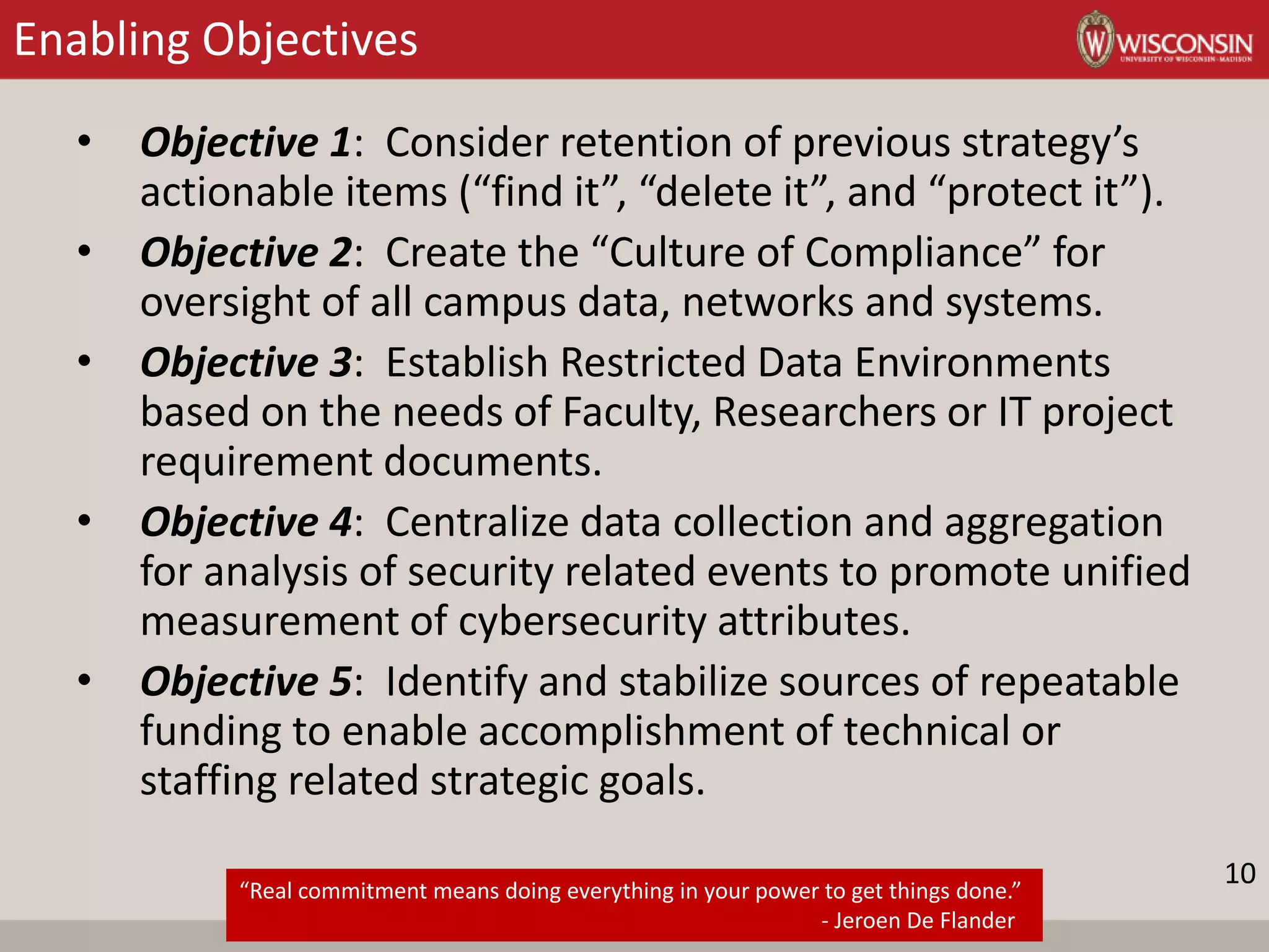 Enabling Objectives
• Objective 1: Consider retention of previous strategy’s
actionable items (“find it”, “delete it”, and “protect it”).
• Objective 2: Create the “Culture of Compliance” for
oversight of all campus data, networks and systems.
• Objective 3: Establish Restricted Data Environments
based on the needs of Faculty, Researchers or IT project
requirement documents.
• Objective 4: Centralize data collection and aggregation
for analysis of security related events to promote unified
measurement of cybersecurity attributes.
• Objective 5: Identify and stabilize sources of repeatable
funding to enable accomplishment of technical or
staffing related strategic goals.
“Real commitment means doing everything in your power to get things done.”
- Jeroen De Flander
10
 