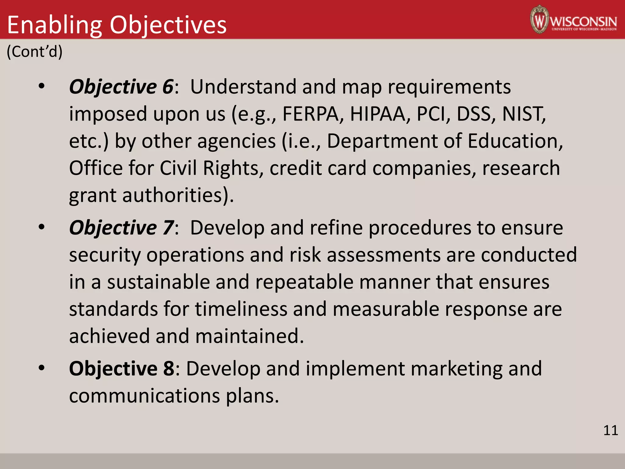 Enabling Objectives
(Cont’d)
• Objective 6: Understand and map requirements
imposed upon us (e.g., FERPA, HIPAA, PCI, DSS, NIST,
etc.) by other agencies (i.e., Department of Education,
Office for Civil Rights, credit card companies, research
grant authorities).
• Objective 7: Develop and refine procedures to ensure
security operations and risk assessments are conducted
in a sustainable and repeatable manner that ensures
standards for timeliness and measurable response are
achieved and maintained.
• Objective 8: Develop and implement marketing and
communications plans.
11
 