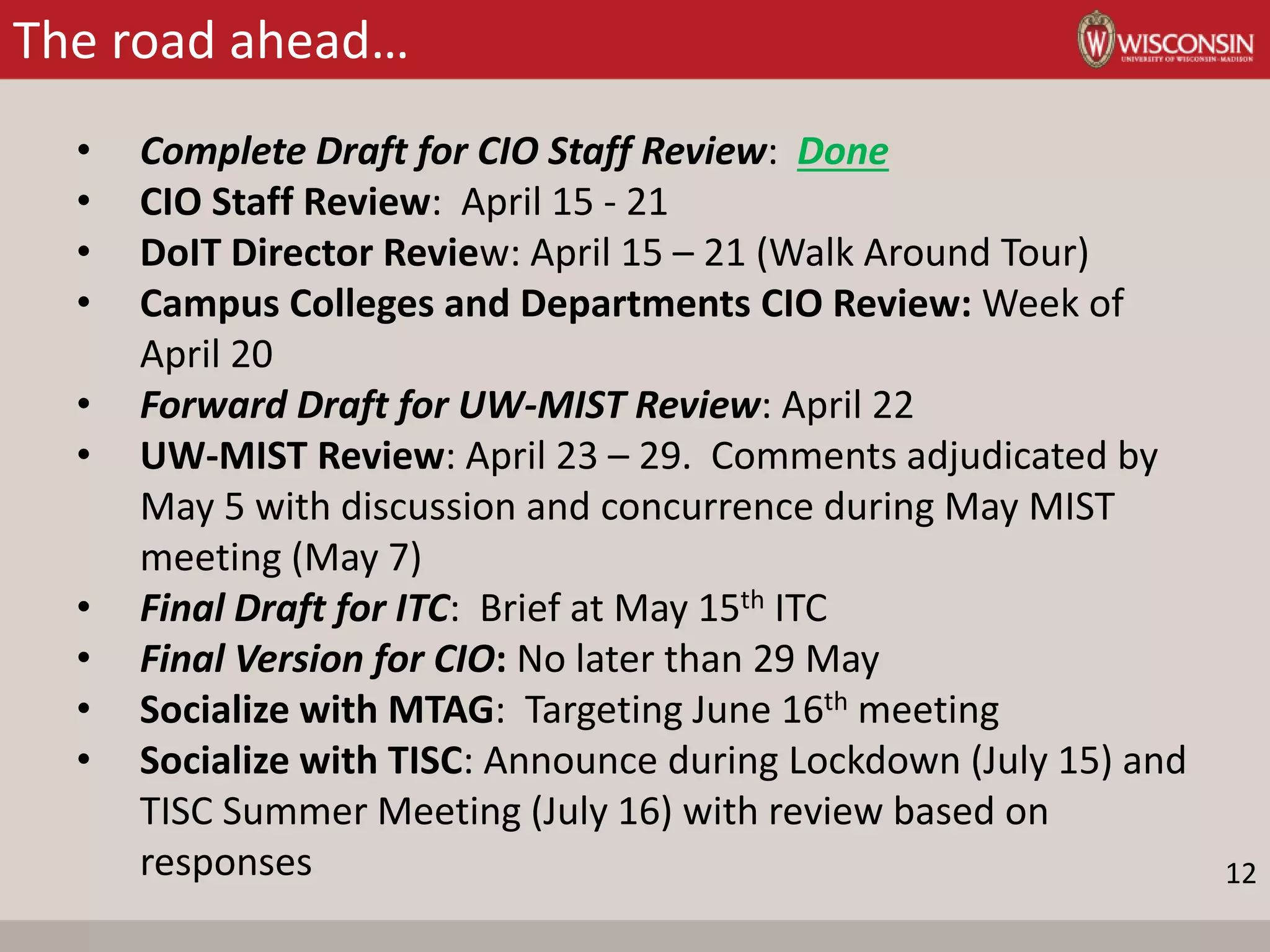 The road ahead…
• Complete Draft for CIO Staff Review: Done
• CIO Staff Review: April 15 - 21
• DoIT Director Review: April 15 – 21 (Walk Around Tour)
• Campus Colleges and Departments CIO Review: Week of
April 20
• Forward Draft for UW-MIST Review: April 22
• UW-MIST Review: April 23 – 29. Comments adjudicated by
May 5 with discussion and concurrence during May MIST
meeting (May 7)
• Final Draft for ITC: Brief at May 15th ITC
• Final Version for CIO: No later than 29 May
• Socialize with MTAG: Targeting June 16th meeting
• Socialize with TISC: Announce during Lockdown (July 15) and
TISC Summer Meeting (July 16) with review based on
responses 12
 