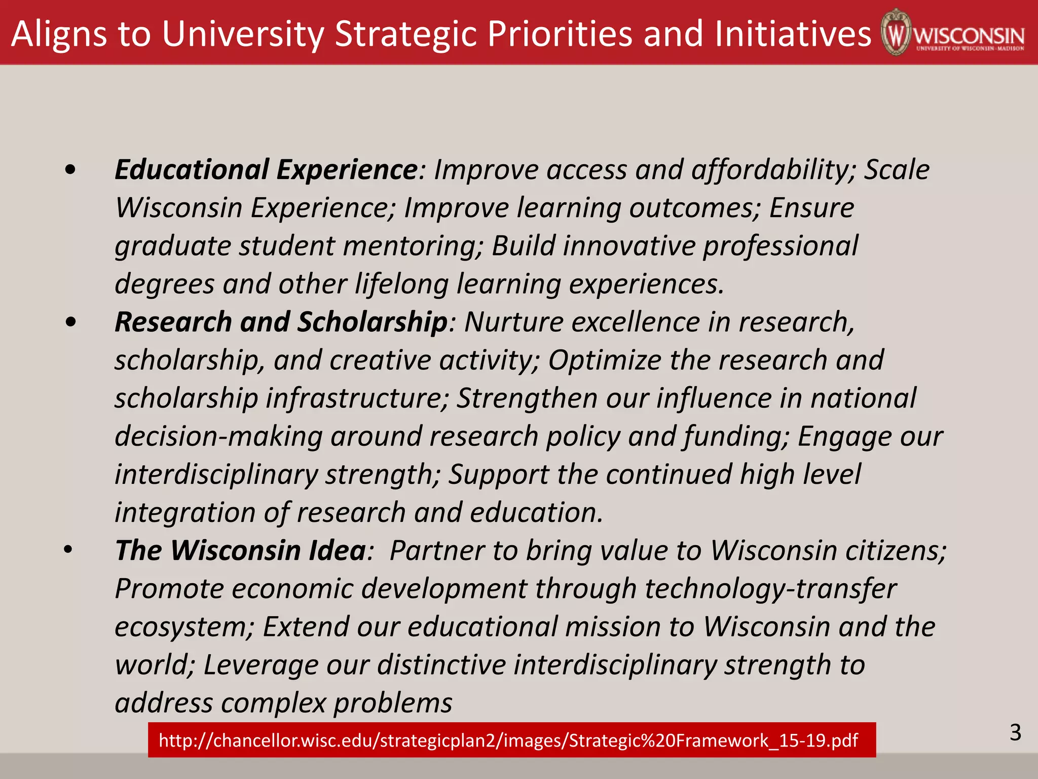 Aligns to University Strategic Priorities and Initiatives
• Educational Experience: Improve access and affordability; Scale
Wisconsin Experience; Improve learning outcomes; Ensure
graduate student mentoring; Build innovative professional
degrees and other lifelong learning experiences.
• Research and Scholarship: Nurture excellence in research,
scholarship, and creative activity; Optimize the research and
scholarship infrastructure; Strengthen our influence in national
decision-making around research policy and funding; Engage our
interdisciplinary strength; Support the continued high level
integration of research and education.
• The Wisconsin Idea: Partner to bring value to Wisconsin citizens;
Promote economic development through technology-transfer
ecosystem; Extend our educational mission to Wisconsin and the
world; Leverage our distinctive interdisciplinary strength to
address complex problems
http://chancellor.wisc.edu/strategicplan2/images/Strategic%20Framework_15-19.pdf 3
 