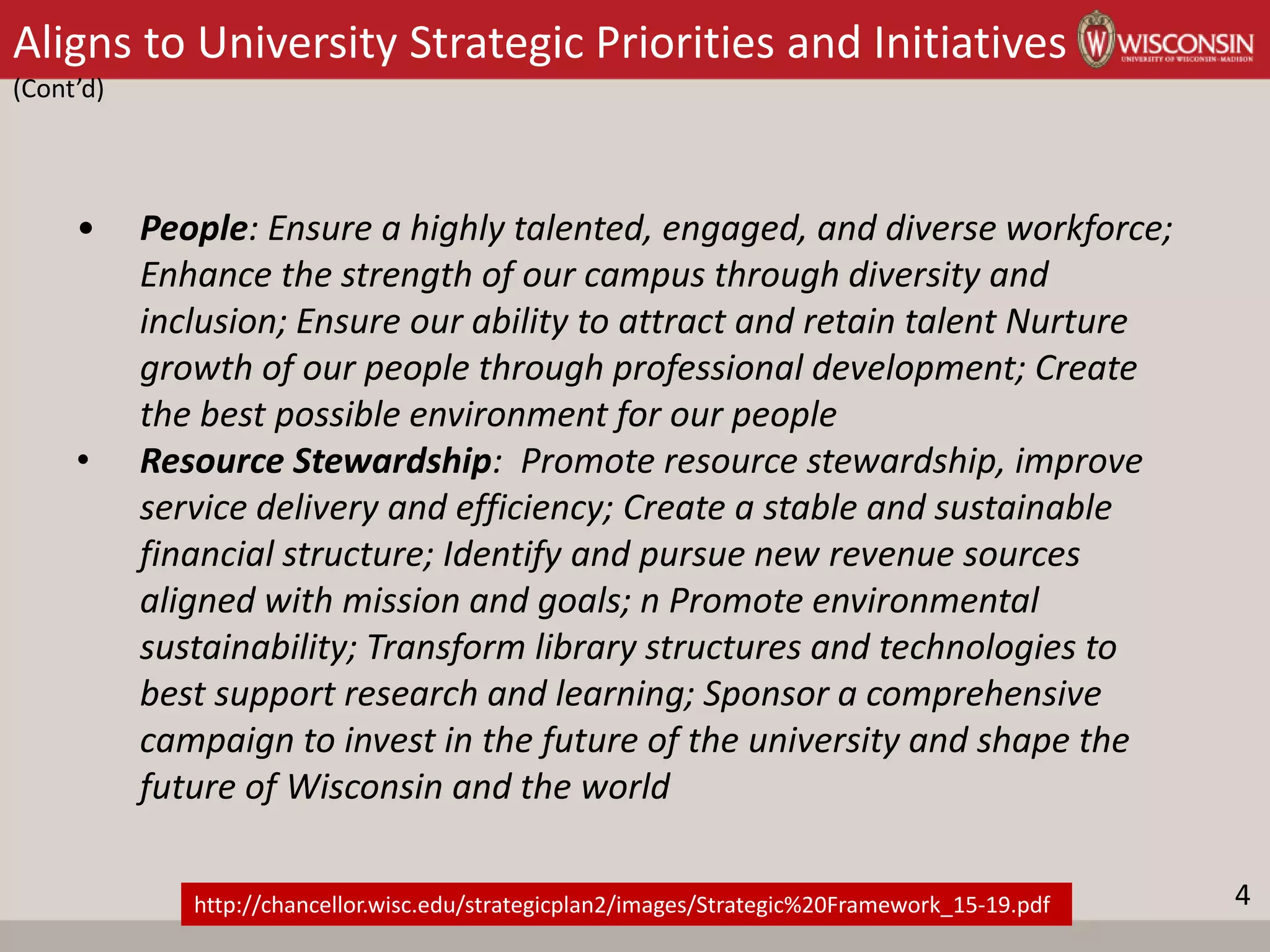 Aligns to University Strategic Priorities and Initiatives
(Cont’d)
• People: Ensure a highly talented, engaged, and diverse workforce;
Enhance the strength of our campus through diversity and
inclusion; Ensure our ability to attract and retain talent Nurture
growth of our people through professional development; Create
the best possible environment for our people
• Resource Stewardship: Promote resource stewardship, improve
service delivery and efficiency; Create a stable and sustainable
financial structure; Identify and pursue new revenue sources
aligned with mission and goals; n Promote environmental
sustainability; Transform library structures and technologies to
best support research and learning; Sponsor a comprehensive
campaign to invest in the future of the university and shape the
future of Wisconsin and the world
http://chancellor.wisc.edu/strategicplan2/images/Strategic%20Framework_15-19.pdf 4
 