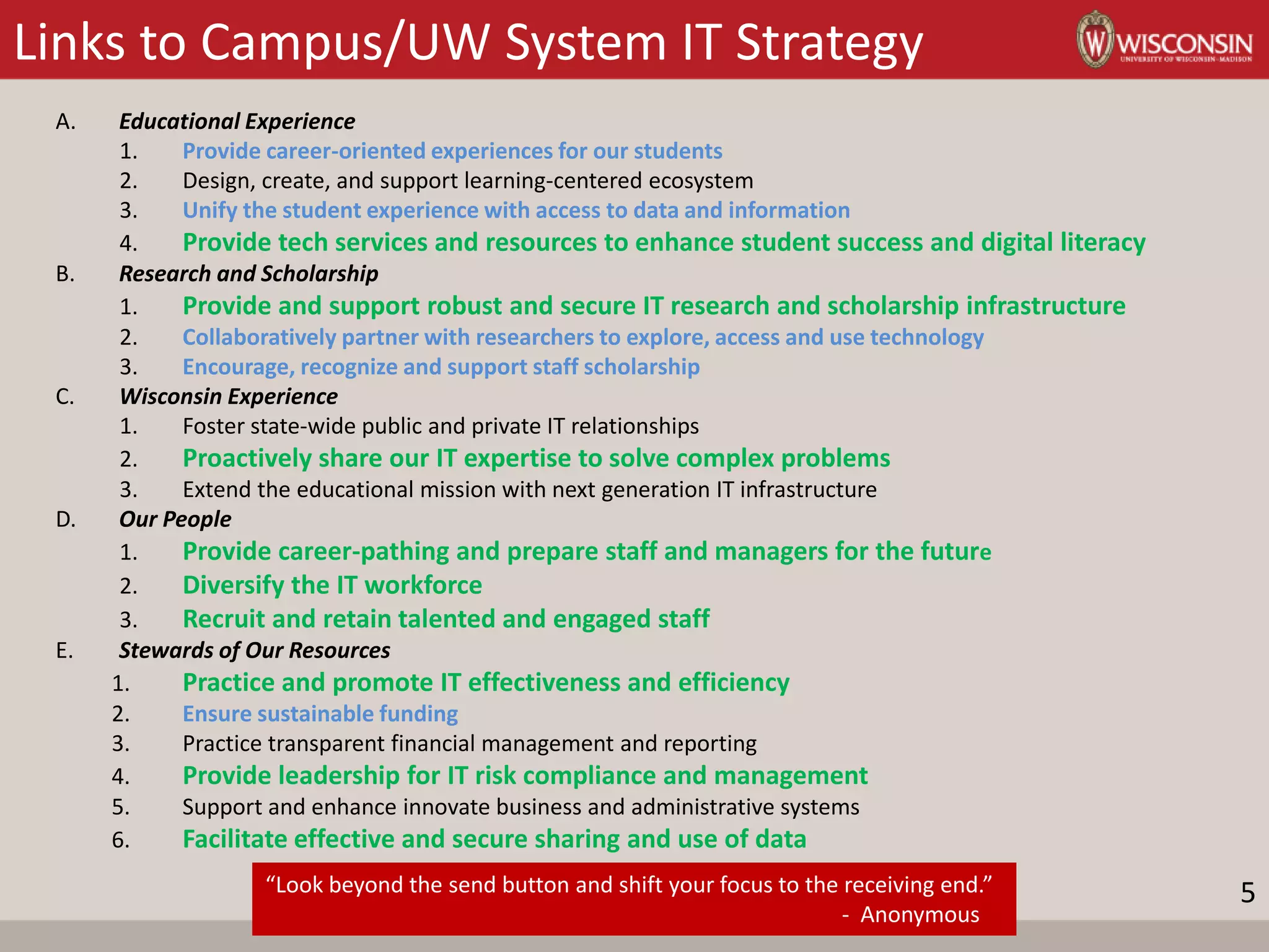 Links to Campus/UW System IT Strategy
A. Educational Experience
1. Provide career-oriented experiences for our students
2. Design, create, and support learning-centered ecosystem
3. Unify the student experience with access to data and information
4. Provide tech services and resources to enhance student success and digital literacy
B. Research and Scholarship
1. Provide and support robust and secure IT research and scholarship infrastructure
2. Collaboratively partner with researchers to explore, access and use technology
3. Encourage, recognize and support staff scholarship
C. Wisconsin Experience
1. Foster state-wide public and private IT relationships
2. Proactively share our IT expertise to solve complex problems
3. Extend the educational mission with next generation IT infrastructure
D. Our People
1. Provide career-pathing and prepare staff and managers for the future
2. Diversify the IT workforce
3. Recruit and retain talented and engaged staff
E. Stewards of Our Resources
1. Practice and promote IT effectiveness and efficiency
2. Ensure sustainable funding
3. Practice transparent financial management and reporting
4. Provide leadership for IT risk compliance and management
5. Support and enhance innovate business and administrative systems
6. Facilitate effective and secure sharing and use of data
“Look beyond the send button and shift your focus to the receiving end.”
- Anonymous
5
 
