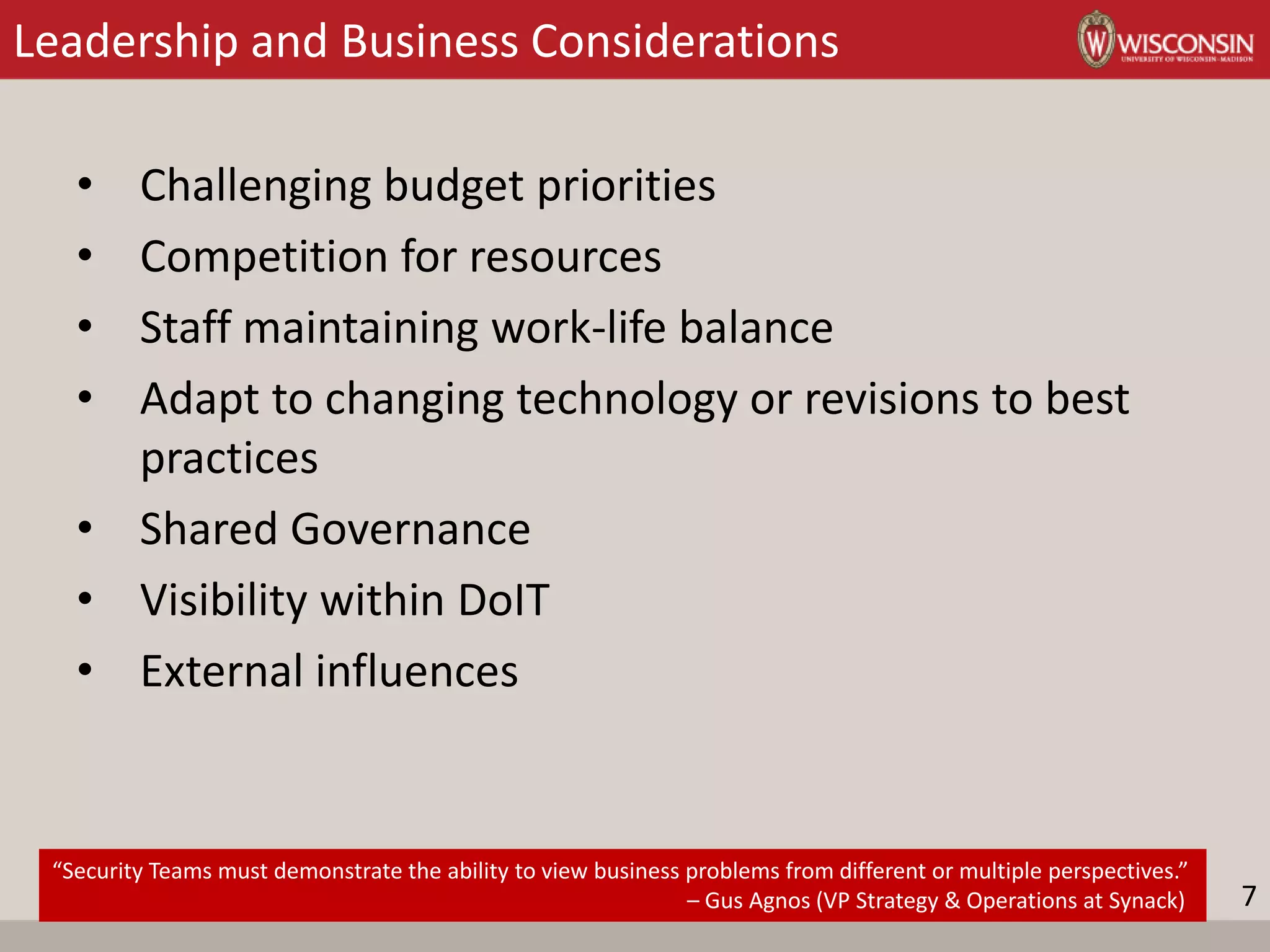 Leadership and Business Considerations
• Challenging budget priorities
• Competition for resources
• Staff maintaining work-life balance
• Adapt to changing technology or revisions to best
practices
• Shared Governance
• Visibility within DoIT
• External influences
“Security Teams must demonstrate the ability to view business problems from different or multiple perspectives.”
– Gus Agnos (VP Strategy & Operations at Synack) 7
 