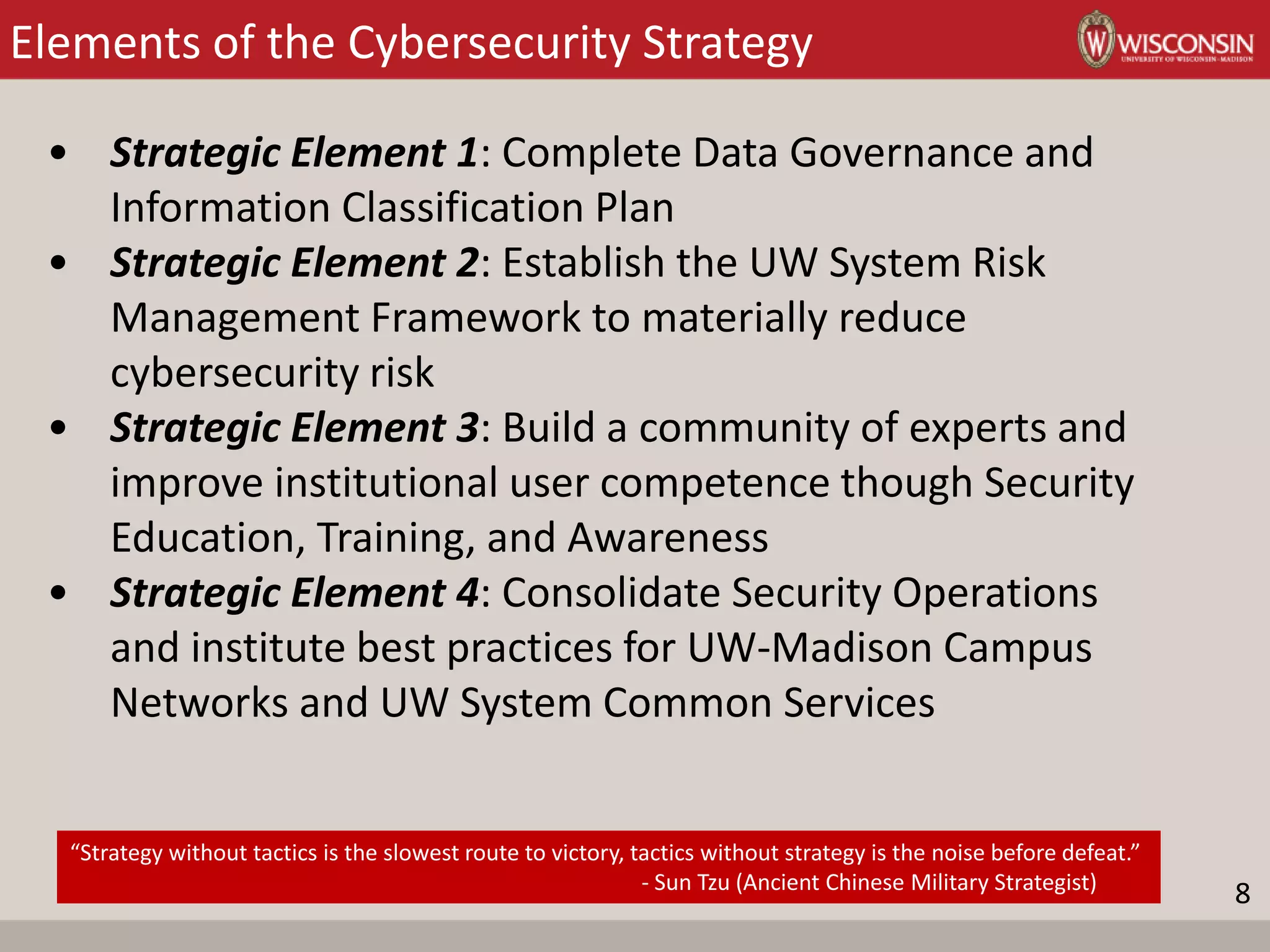 Elements of the Cybersecurity Strategy
• Strategic Element 1: Complete Data Governance and
Information Classification Plan
• Strategic Element 2: Establish the UW System Risk
Management Framework to materially reduce
cybersecurity risk
• Strategic Element 3: Build a community of experts and
improve institutional user competence though Security
Education, Training, and Awareness
• Strategic Element 4: Consolidate Security Operations
and institute best practices for UW-Madison Campus
Networks and UW System Common Services
8
“Strategy without tactics is the slowest route to victory, tactics without strategy is the noise before defeat.”
- Sun Tzu (Ancient Chinese Military Strategist)
 