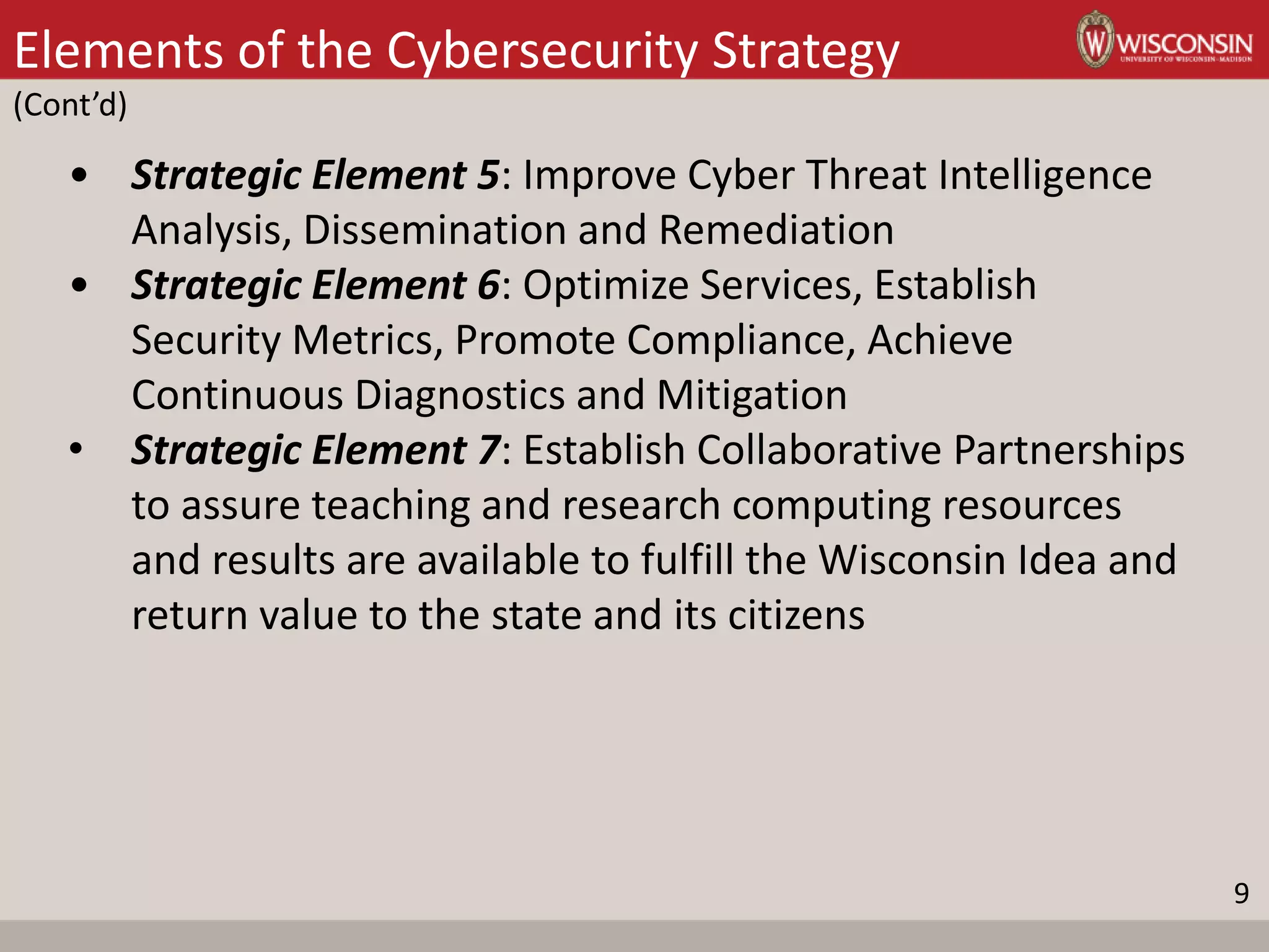 Elements of the Cybersecurity Strategy
(Cont’d)
• Strategic Element 5: Improve Cyber Threat Intelligence
Analysis, Dissemination and Remediation
• Strategic Element 6: Optimize Services, Establish
Security Metrics, Promote Compliance, Achieve
Continuous Diagnostics and Mitigation
• Strategic Element 7: Establish Collaborative Partnerships
to assure teaching and research computing resources
and results are available to fulfill the Wisconsin Idea and
return value to the state and its citizens
9
 