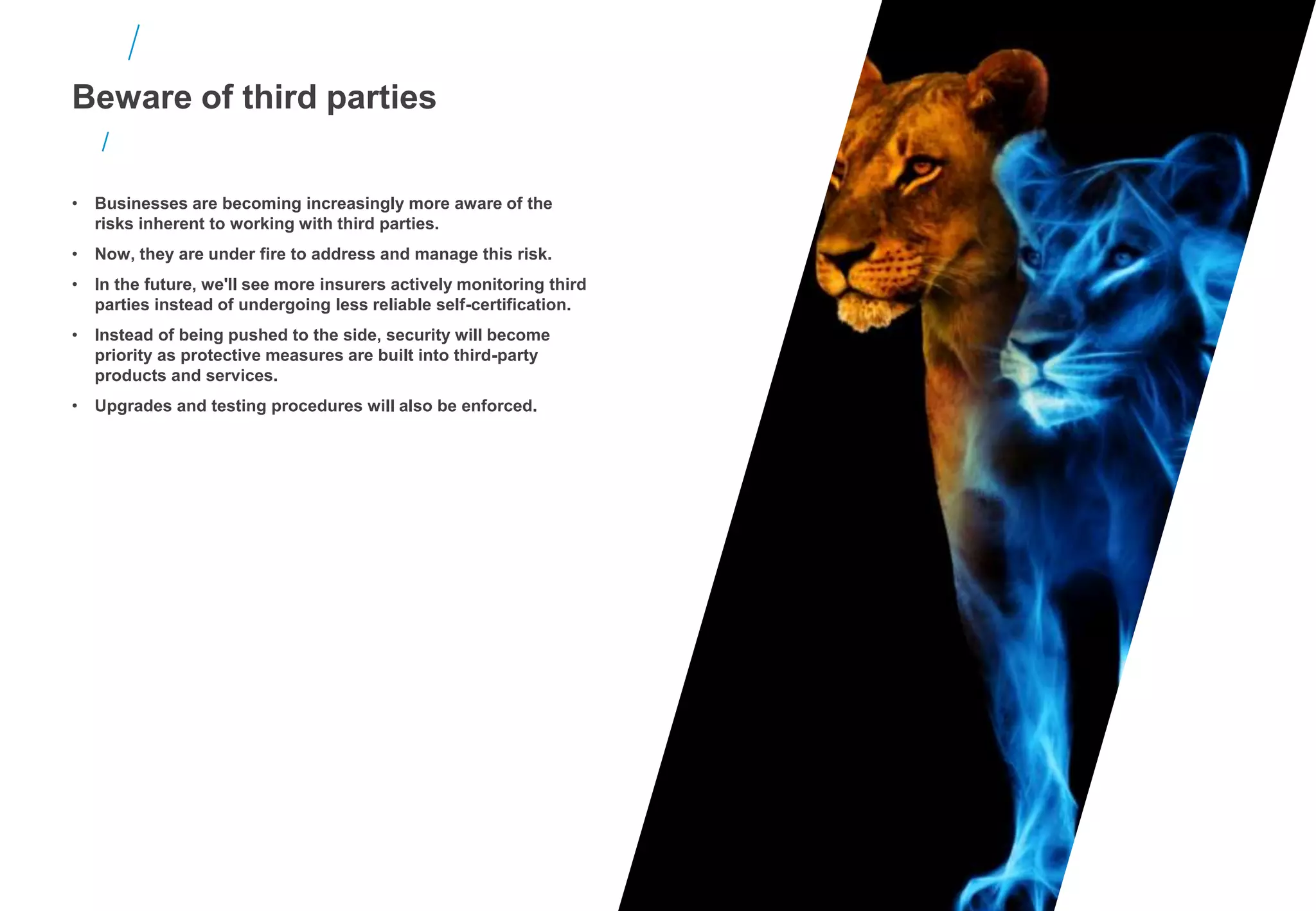 • Businesses are becoming increasingly more aware of the
risks inherent to working with third parties.
• Now, they are under fire to address and manage this risk.
• In the future, we'll see more insurers actively monitoring third
parties instead of undergoing less reliable self-certification.
• Instead of being pushed to the side, security will become
priority as protective measures are built into third-party
products and services.
• Upgrades and testing procedures will also be enforced.
Beware of third parties
 