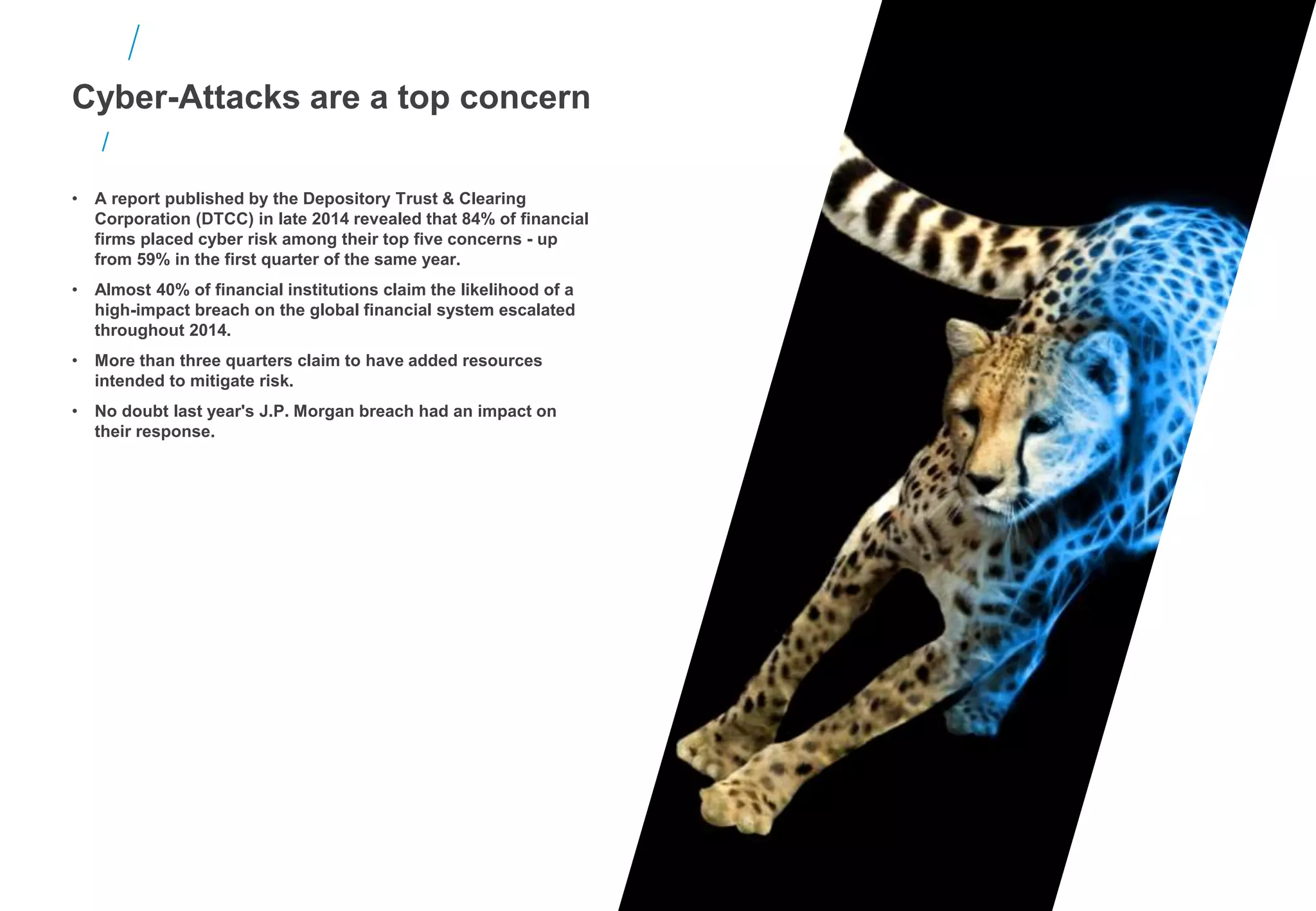 • A report published by the Depository Trust & Clearing
Corporation (DTCC) in late 2014 revealed that 84% of financial
firms placed cyber risk among their top five concerns - up
from 59% in the first quarter of the same year.
• Almost 40% of financial institutions claim the likelihood of a
high-impact breach on the global financial system escalated
throughout 2014.
• More than three quarters claim to have added resources
intended to mitigate risk.
• No doubt last year's J.P. Morgan breach had an impact on
their response.
Cyber-Attacks are a top concern
 