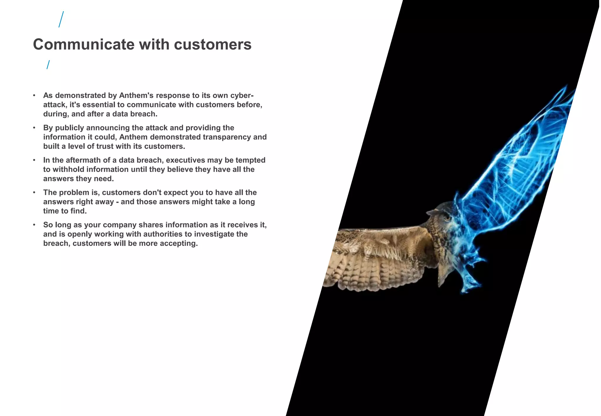 Communicate with customers
• As demonstrated by Anthem's response to its own cyber-
attack, it's essential to communicate with customers before,
during, and after a data breach.
• By publicly announcing the attack and providing the
information it could, Anthem demonstrated transparency and
built a level of trust with its customers.
• In the aftermath of a data breach, executives may be tempted
to withhold information until they believe they have all the
answers they need.
• The problem is, customers don't expect you to have all the
answers right away - and those answers might take a long
time to find.
• So long as your company shares information as it receives it,
and is openly working with authorities to investigate the
breach, customers will be more accepting.
 