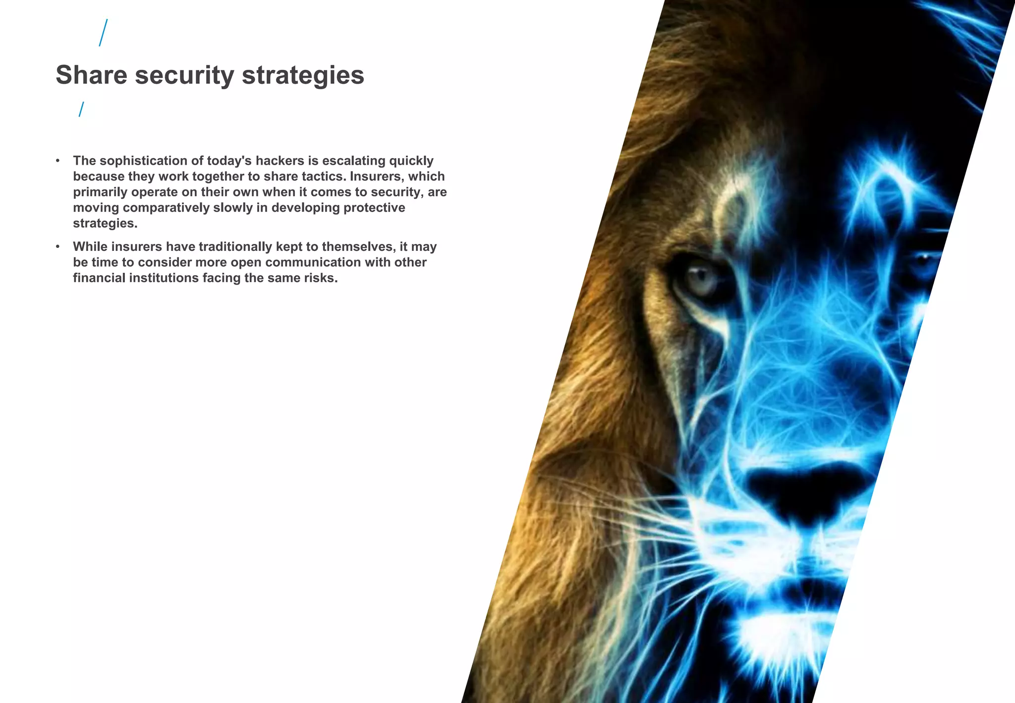 • The sophistication of today's hackers is escalating quickly
because they work together to share tactics. Insurers, which
primarily operate on their own when it comes to security, are
moving comparatively slowly in developing protective
strategies.
• While insurers have traditionally kept to themselves, it may
be time to consider more open communication with other
financial institutions facing the same risks.
Share security strategies
 
