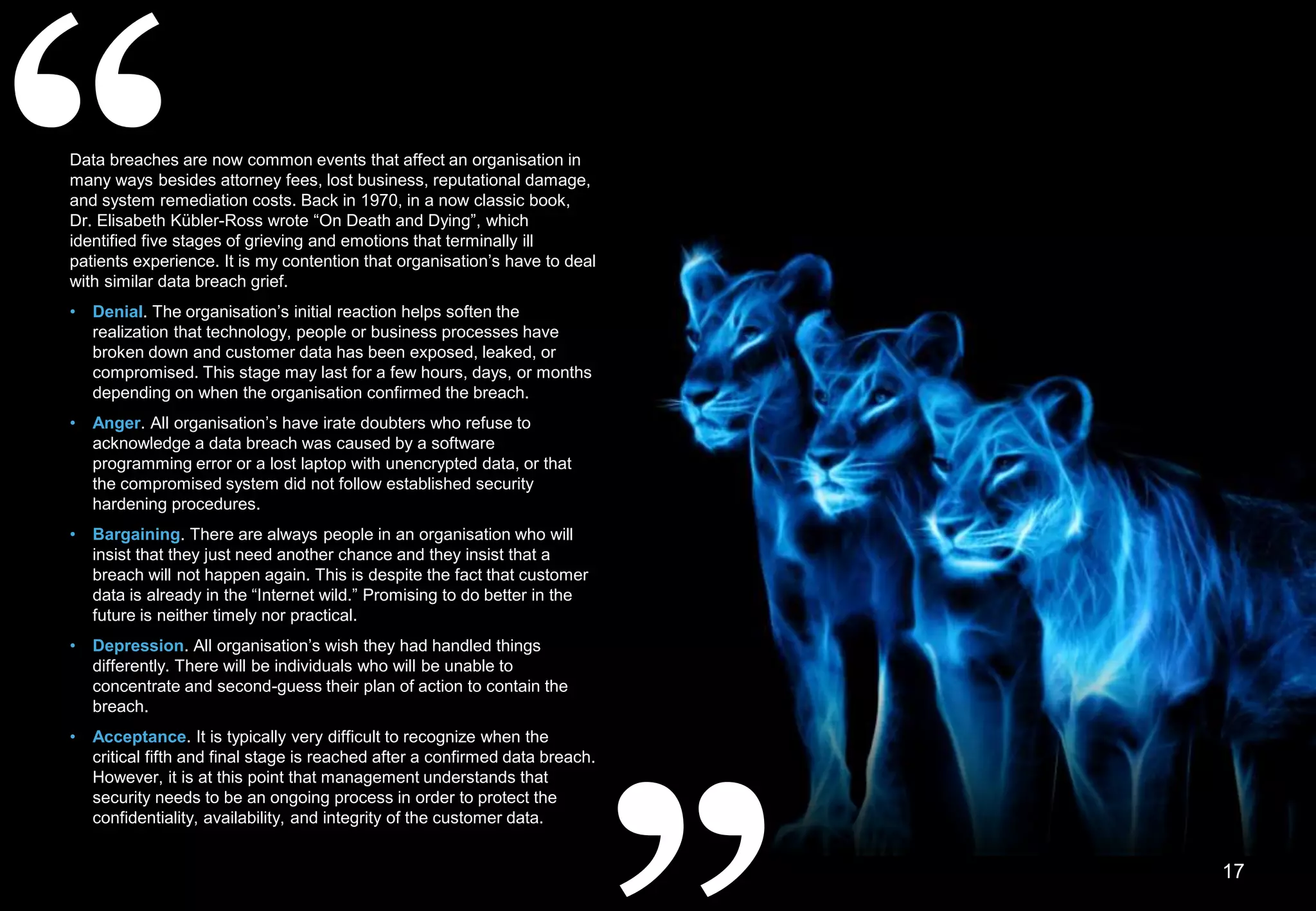 “
17
Data breaches are now common events that affect an organisation in
many ways besides attorney fees, lost business, reputational damage,
and system remediation costs. Back in 1970, in a now classic book,
Dr. Elisabeth Kübler-Ross wrote “On Death and Dying”, which
identified five stages of grieving and emotions that terminally ill
patients experience. It is my contention that organisation’s have to deal
with similar data breach grief.
• Denial. The organisation’s initial reaction helps soften the
realization that technology, people or business processes have
broken down and customer data has been exposed, leaked, or
compromised. This stage may last for a few hours, days, or months
depending on when the organisation confirmed the breach.
• Anger. All organisation’s have irate doubters who refuse to
acknowledge a data breach was caused by a software
programming error or a lost laptop with unencrypted data, or that
the compromised system did not follow established security
hardening procedures.
• Bargaining. There are always people in an organisation who will
insist that they just need another chance and they insist that a
breach will not happen again. This is despite the fact that customer
data is already in the “Internet wild.” Promising to do better in the
future is neither timely nor practical.
• Depression. All organisation’s wish they had handled things
differently. There will be individuals who will be unable to
concentrate and second-guess their plan of action to contain the
breach.
• Acceptance. It is typically very difficult to recognize when the
critical fifth and final stage is reached after a confirmed data breach.
However, it is at this point that management understands that
security needs to be an ongoing process in order to protect the
confidentiality, availability, and integrity of the customer data.
 