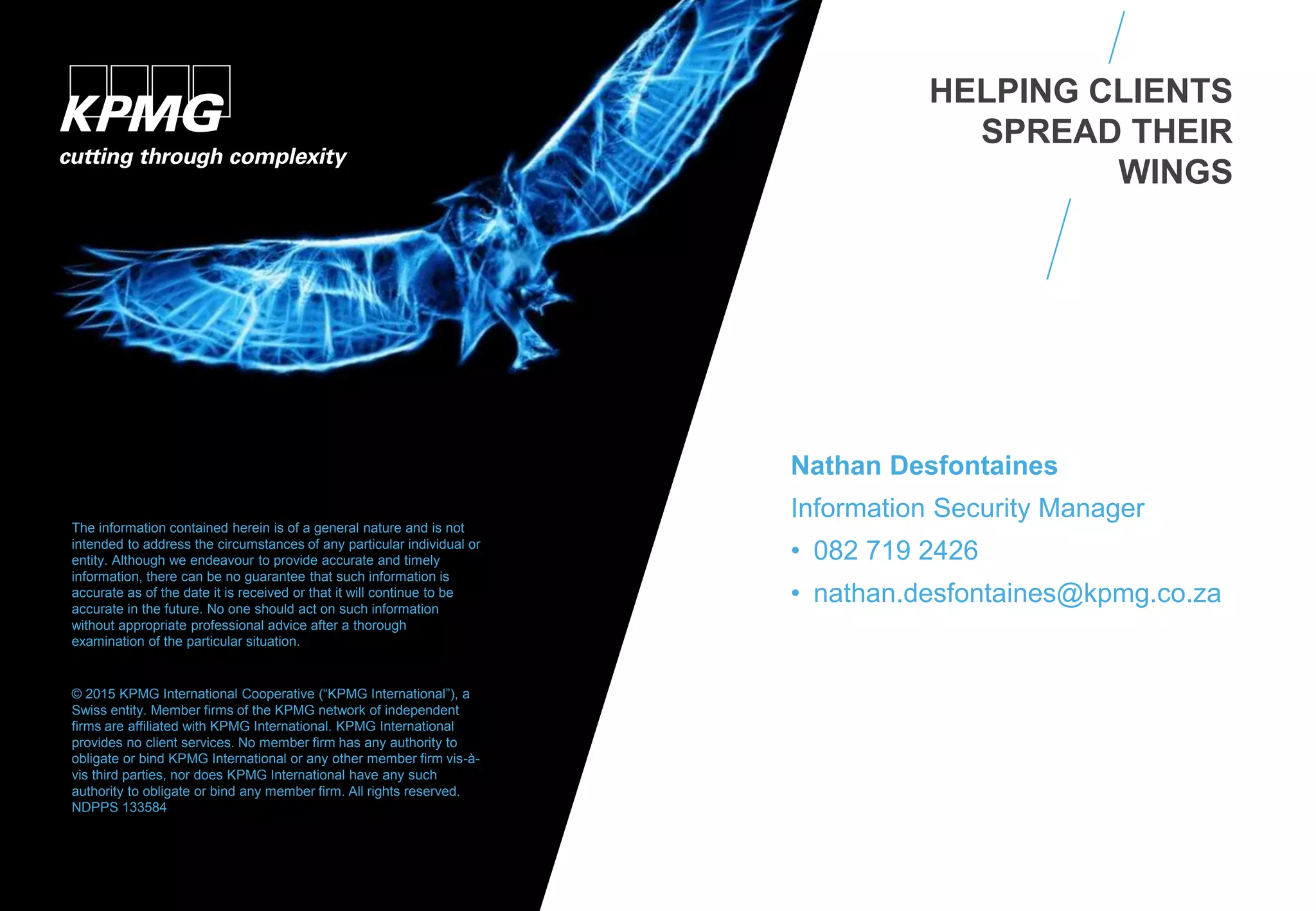 Nathan Desfontaines
Information Security Manager
• 082 719 2426
• nathan.desfontaines@kpmg.co.za
The information contained herein is of a general nature and is not
intended to address the circumstances of any particular individual or
entity. Although we endeavour to provide accurate and timely
information, there can be no guarantee that such information is
accurate as of the date it is received or that it will continue to be
accurate in the future. No one should act on such information
without appropriate professional advice after a thorough
examination of the particular situation.
© 2015 KPMG International Cooperative (“KPMG International”), a
Swiss entity. Member firms of the KPMG network of independent
firms are affiliated with KPMG International. KPMG International
provides no client services. No member firm has any authority to
obligate or bind KPMG International or any other member firm vis-à-
vis third parties, nor does KPMG International have any such
authority to obligate or bind any member firm. All rights reserved.
NDPPS 133584
HELPING CLIENTS
SPREAD THEIR
WINGS
 