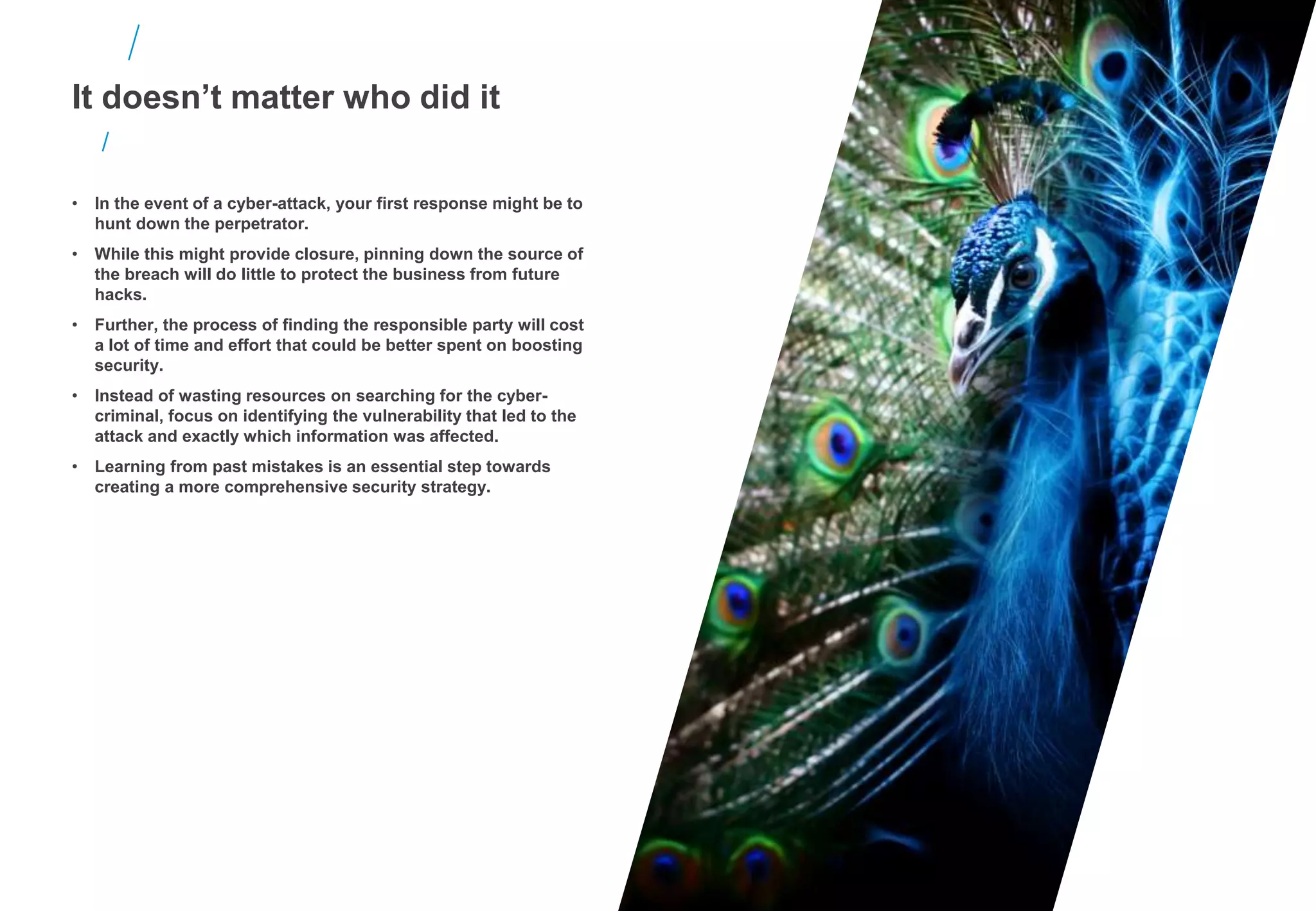 It doesn’t matter who did it
• In the event of a cyber-attack, your first response might be to
hunt down the perpetrator.
• While this might provide closure, pinning down the source of
the breach will do little to protect the business from future
hacks.
• Further, the process of finding the responsible party will cost
a lot of time and effort that could be better spent on boosting
security.
• Instead of wasting resources on searching for the cyber-
criminal, focus on identifying the vulnerability that led to the
attack and exactly which information was affected.
• Learning from past mistakes is an essential step towards
creating a more comprehensive security strategy.
 