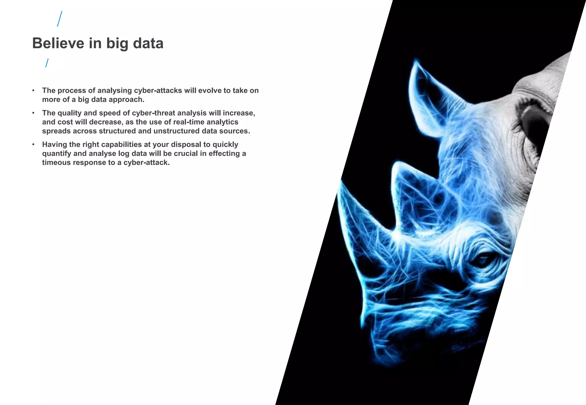 Believe in big data
• The process of analysing cyber-attacks will evolve to take on
more of a big data approach.
• The quality and speed of cyber-threat analysis will increase,
and cost will decrease, as the use of real-time analytics
spreads across structured and unstructured data sources.
• Having the right capabilities at your disposal to quickly
quantify and analyse log data will be crucial in effecting a
timeous response to a cyber-attack.
 