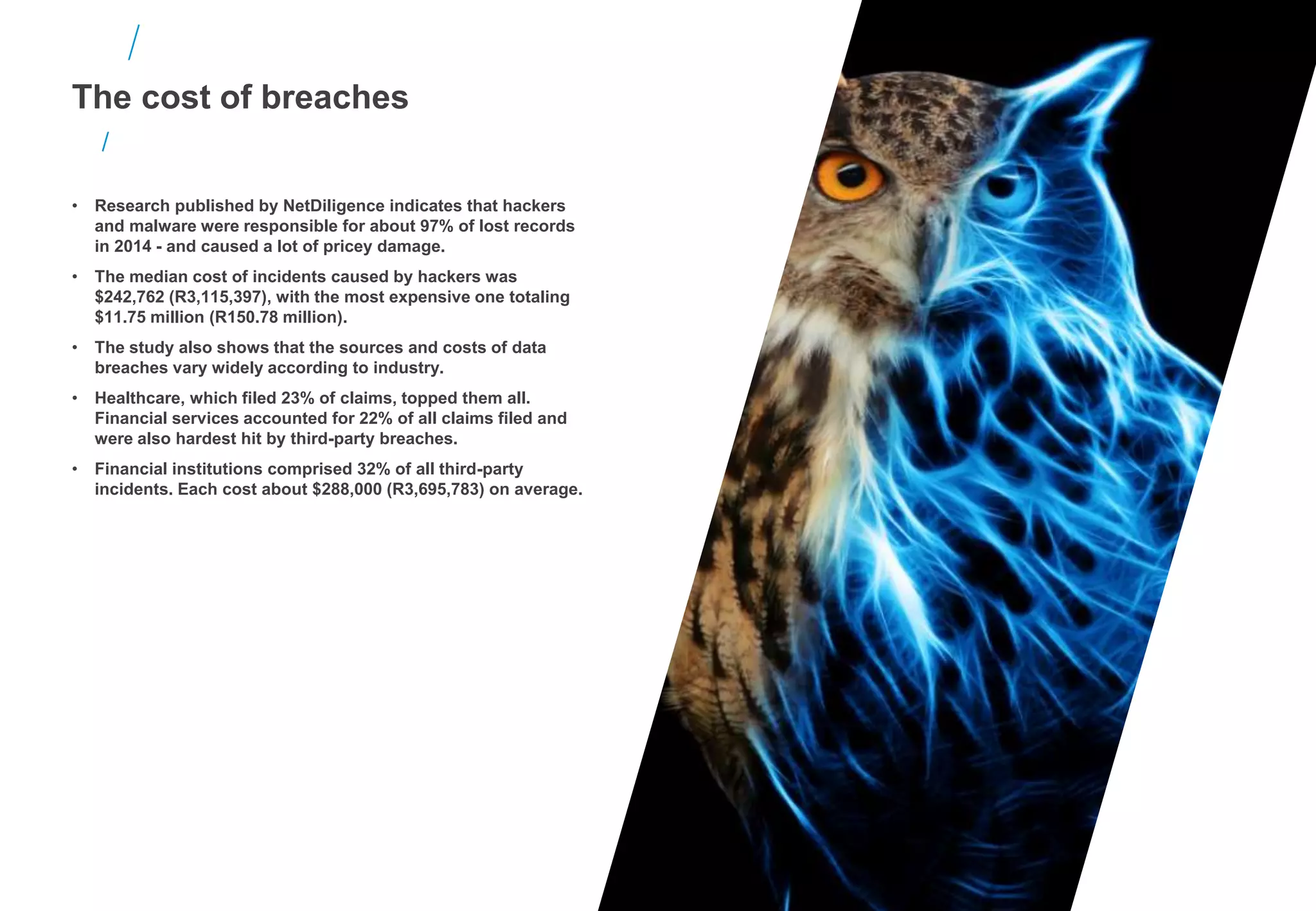 The cost of breaches
• Research published by NetDiligence indicates that hackers
and malware were responsible for about 97% of lost records
in 2014 - and caused a lot of pricey damage.
• The median cost of incidents caused by hackers was
$242,762 (R3,115,397), with the most expensive one totaling
$11.75 million (R150.78 million).
• The study also shows that the sources and costs of data
breaches vary widely according to industry.
• Healthcare, which filed 23% of claims, topped them all.
Financial services accounted for 22% of all claims filed and
were also hardest hit by third-party breaches.
• Financial institutions comprised 32% of all third-party
incidents. Each cost about $288,000 (R3,695,783) on average.
 