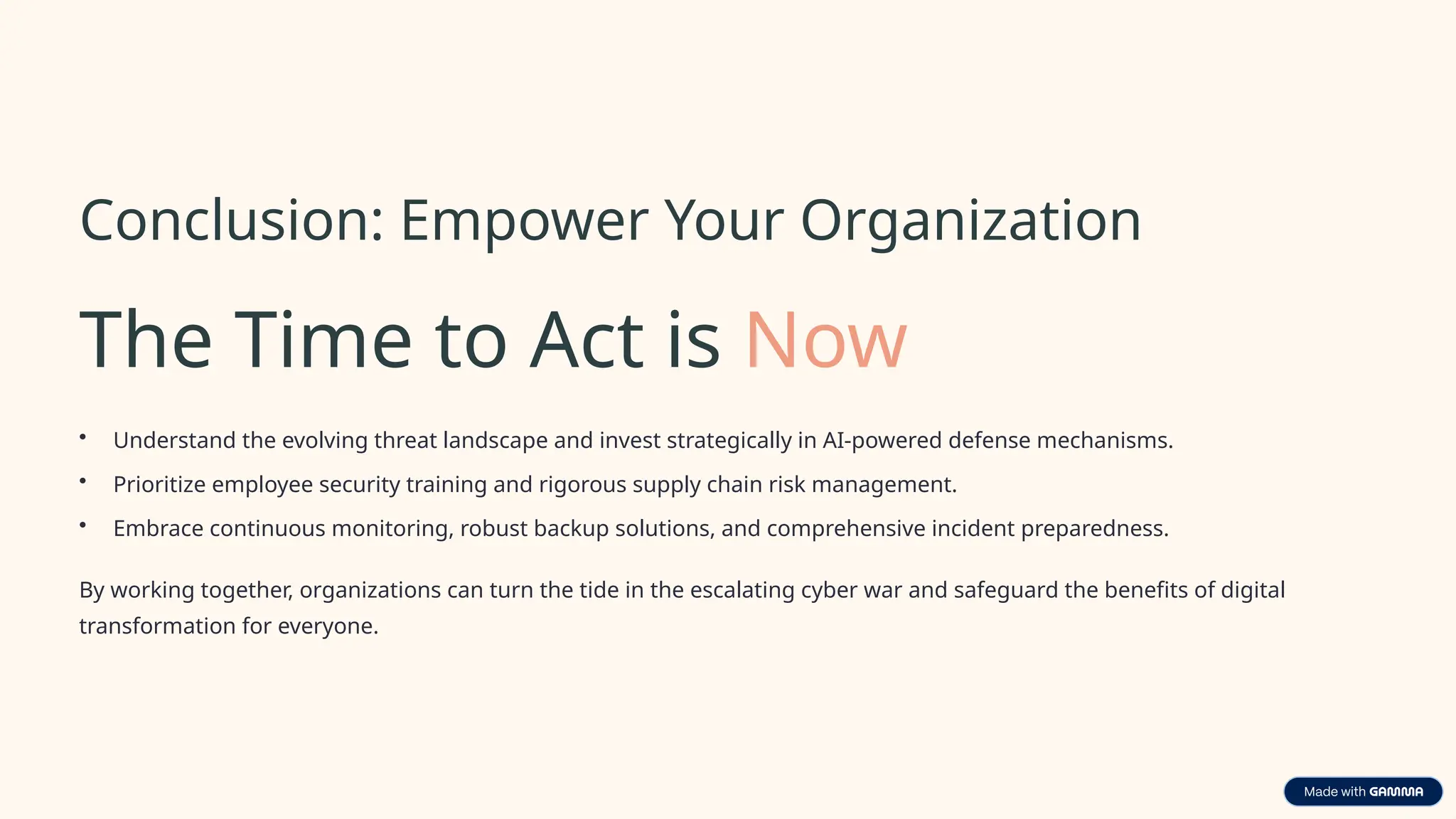 Conclusion: Empower Your Organization
The Time to Act is Now
• Understand the evolving threat landscape and invest strategically in AI-powered defense mechanisms.
• Prioritize employee security training and rigorous supply chain risk management.
• Embrace continuous monitoring, robust backup solutions, and comprehensive incident preparedness.
By working together, organizations can turn the tide in the escalating cyber war and safeguard the benefits of digital
transformation for everyone.
 