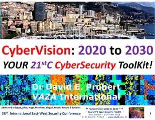 ••
CyberVisionCyberVision:: 20202020 toto 20302030
YOURYOUR 2121ststCC CyberSecurityCyberSecurity ToolKitToolKit!!
1
** “CyberVision: 2020 to 2030 ” **
- Your 21stC CyberSecurity ToolKit -
Nice, France – 5th/6th Nov 2018
© Dr David E. Probert : www.VAZA.com ©
38th International East-West Security Conference
YOURYOUR 2121ststCC CyberSecurityCyberSecurity ToolKitToolKit!!
Dr David E. ProbertDr David E. Probert
VAZAVAZA InternationalInternational
Dr David E. ProbertDr David E. Probert
VAZAVAZA InternationalInternational
Dedicated to Ethan, Alice, Hugh, Matthew, Abigail, Micah, Roscoe & Tatiana!Dedicated to Ethan, Alice, Hugh, Matthew, Abigail, Micah, Roscoe & Tatiana!
 