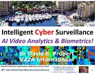 ••
IntelligentIntelligent CyberCyber SurveillanceSurveillance
AI Video Analytics & Biometrics!AI Video Analytics & Biometrics!
1
** “Intelligent Cyber Surveillance” **
- AI Video Analytics & Biometrics -
Nice, France – 5th/6th Nov 2018
© Dr David E. Probert : www.VAZA.com ©
38th International East-West Security Conference
AI Video Analytics & Biometrics!AI Video Analytics & Biometrics!
Dr David E. ProbertDr David E. Probert
VAZAVAZA InternationalInternational
Dr David E. ProbertDr David E. Probert
VAZAVAZA InternationalInternational
Dedicated to Ethan, Alice, Hugh, Matthew, Abigail, Micah, Roscoe & Tatiana!Dedicated to Ethan, Alice, Hugh, Matthew, Abigail, Micah, Roscoe & Tatiana!
 