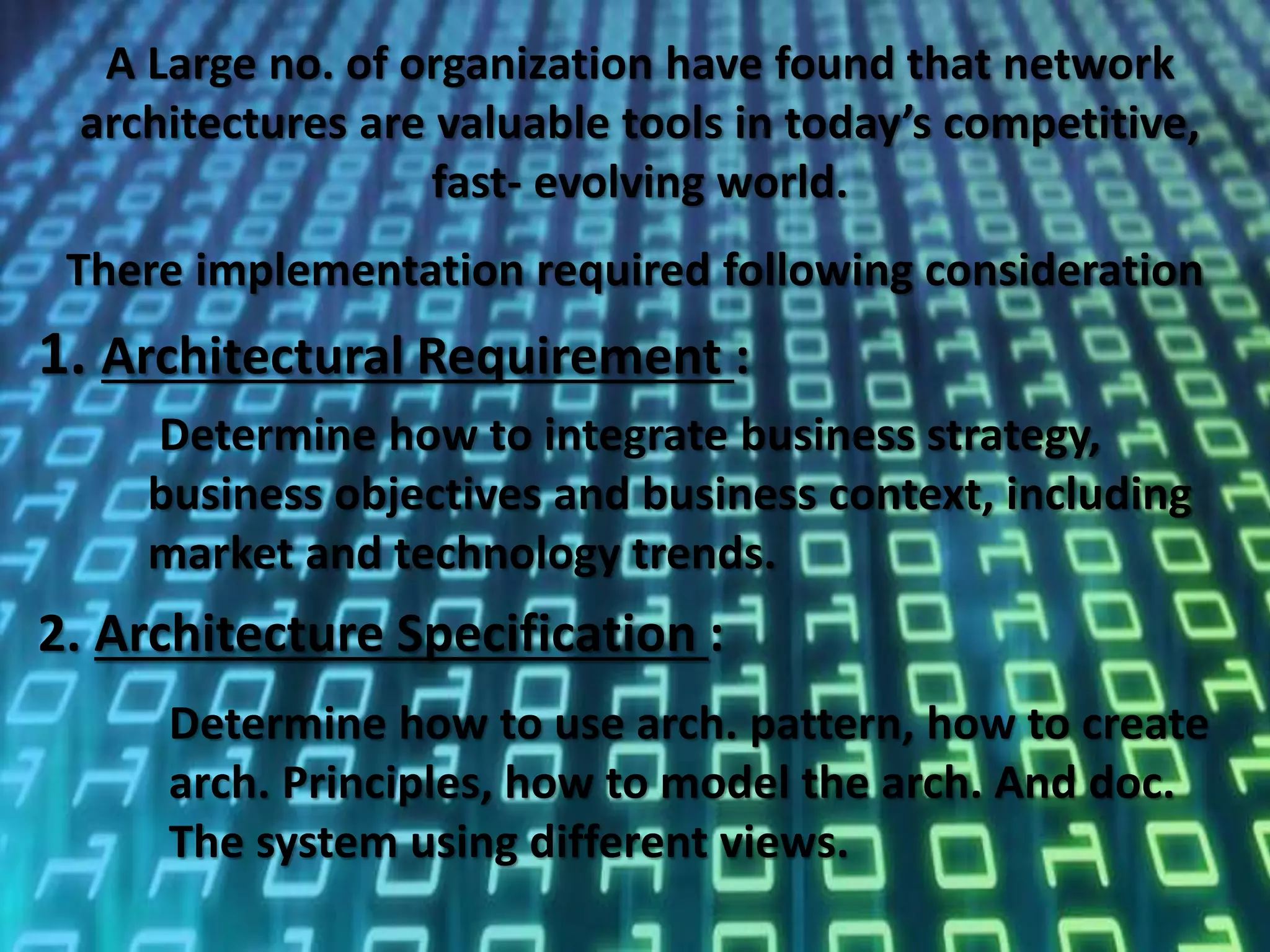 11
A Large no. of organization have found that network
architectures are valuable tools in today’s competitive,
fast- evolving world.
1. Architectural Requirement :
Determine how to integrate business strategy,
business objectives and business context, including
market and technology trends.
There implementation required following consideration
2. Architecture Specification :
Determine how to use arch. pattern, how to create
arch. Principles, how to model the arch. And doc.
The system using different views.
 