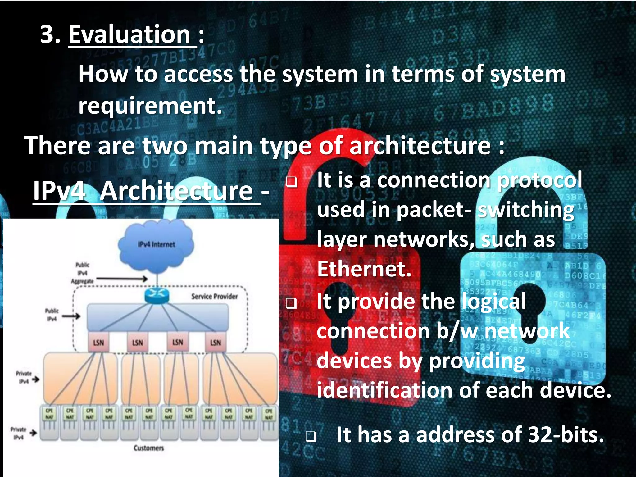 12
3. Evaluation :
How to access the system in terms of system
requirement.
There are two main type of architecture :
 It is a connection protocol
used in packet- switching
layer networks, such as
Ethernet.
IPv4 Architecture -
 It has a address of 32-bits.
 It provide the logical
connection b/w network
devices by providing
identification of each device.
 