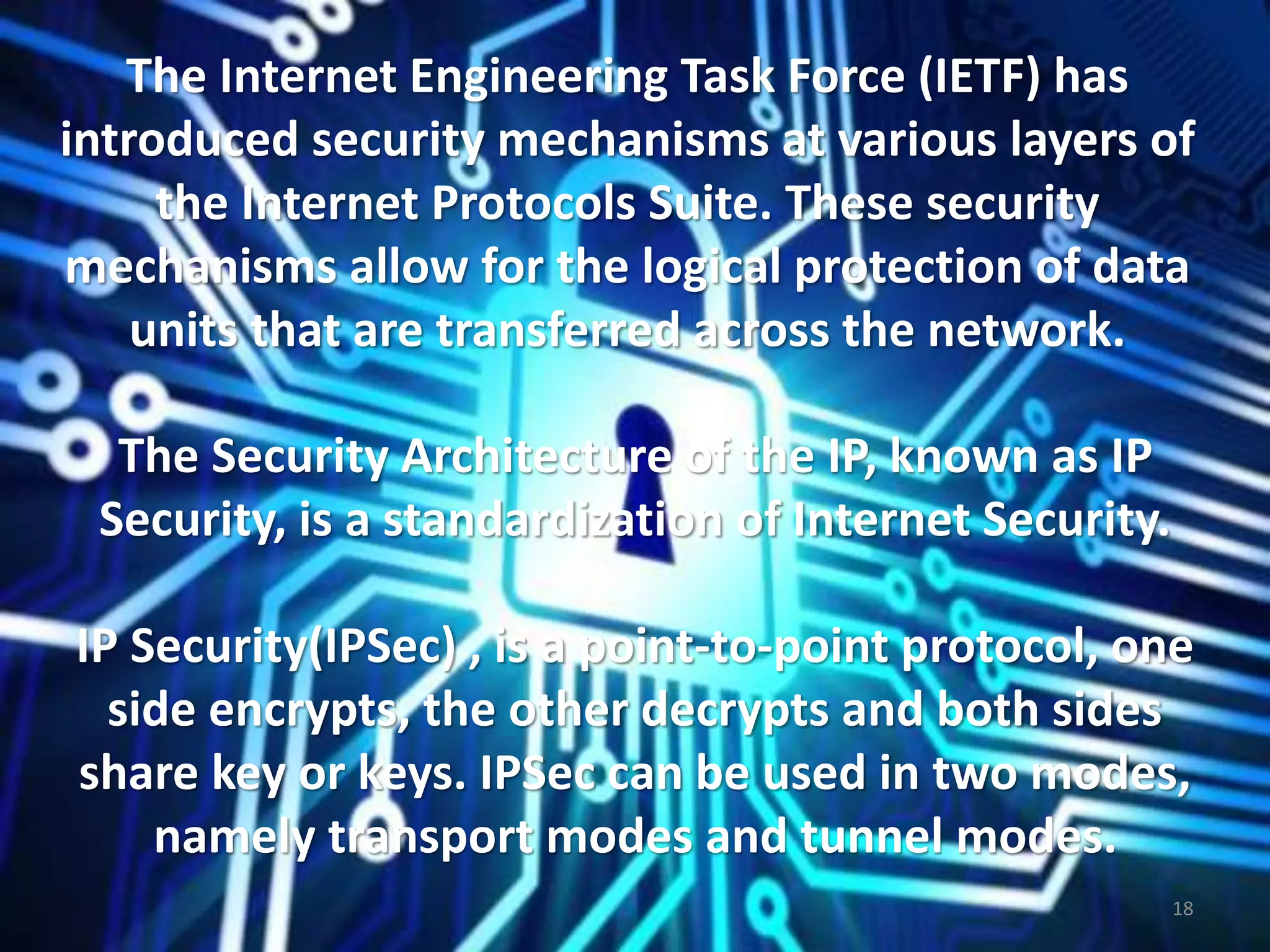 The Internet Engineering Task Force (IETF) has
introduced security mechanisms at various layers of
the Internet Protocols Suite. These security
mechanisms allow for the logical protection of data
units that are transferred across the network.
The Security Architecture of the IP, known as IP
Security, is a standardization of Internet Security.
IP Security(IPSec) , is a point-to-point protocol, one
side encrypts, the other decrypts and both sides
share key or keys. IPSec can be used in two modes,
namely transport modes and tunnel modes.
18
 
