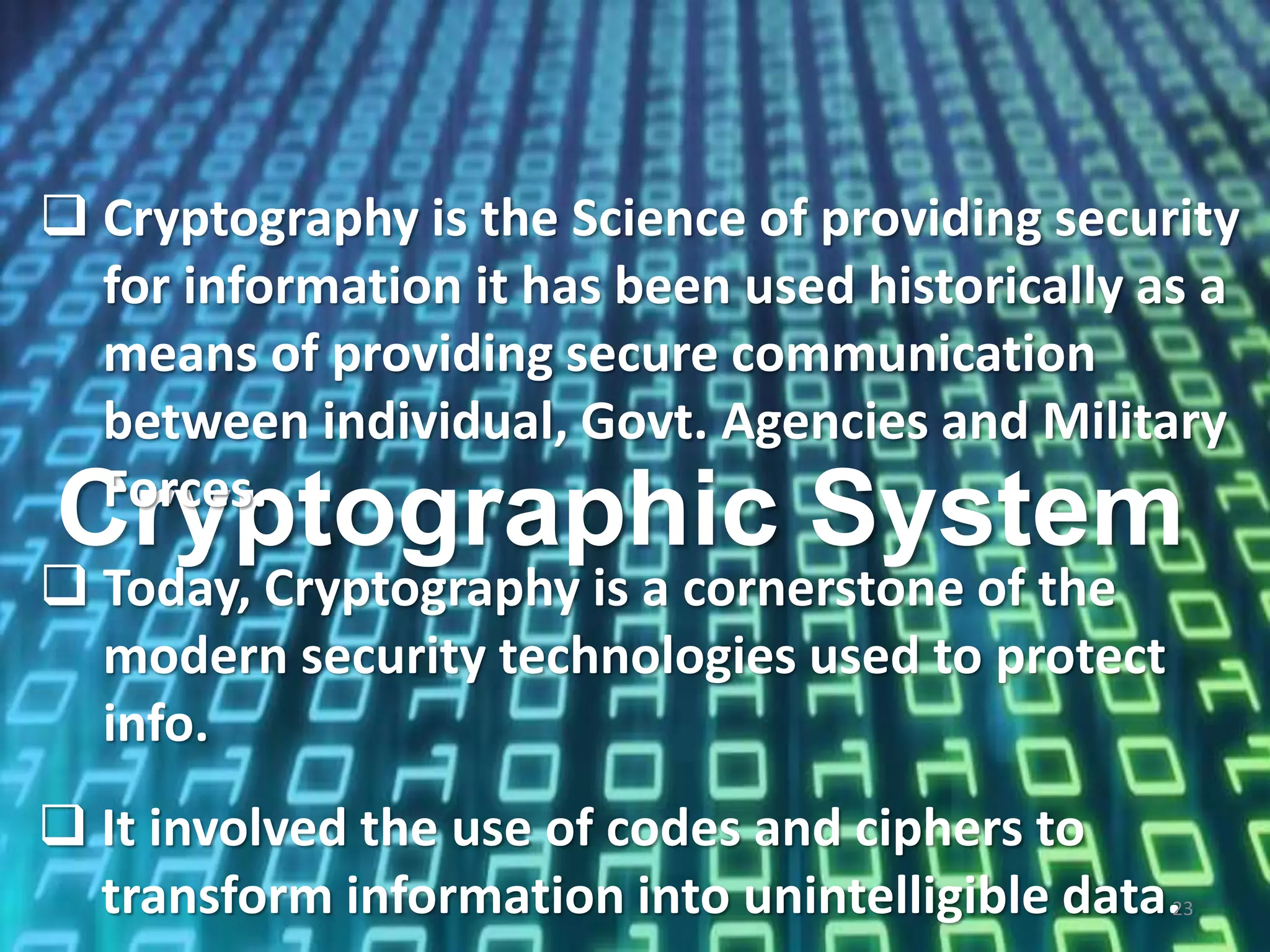 Cryptographic System
 Cryptography is the Science of providing security
for information it has been used historically as a
means of providing secure communication
between individual, Govt. Agencies and Military
Forces.
 It involved the use of codes and ciphers to
transform information into unintelligible data.23
 Today, Cryptography is a cornerstone of the
modern security technologies used to protect
info.
 