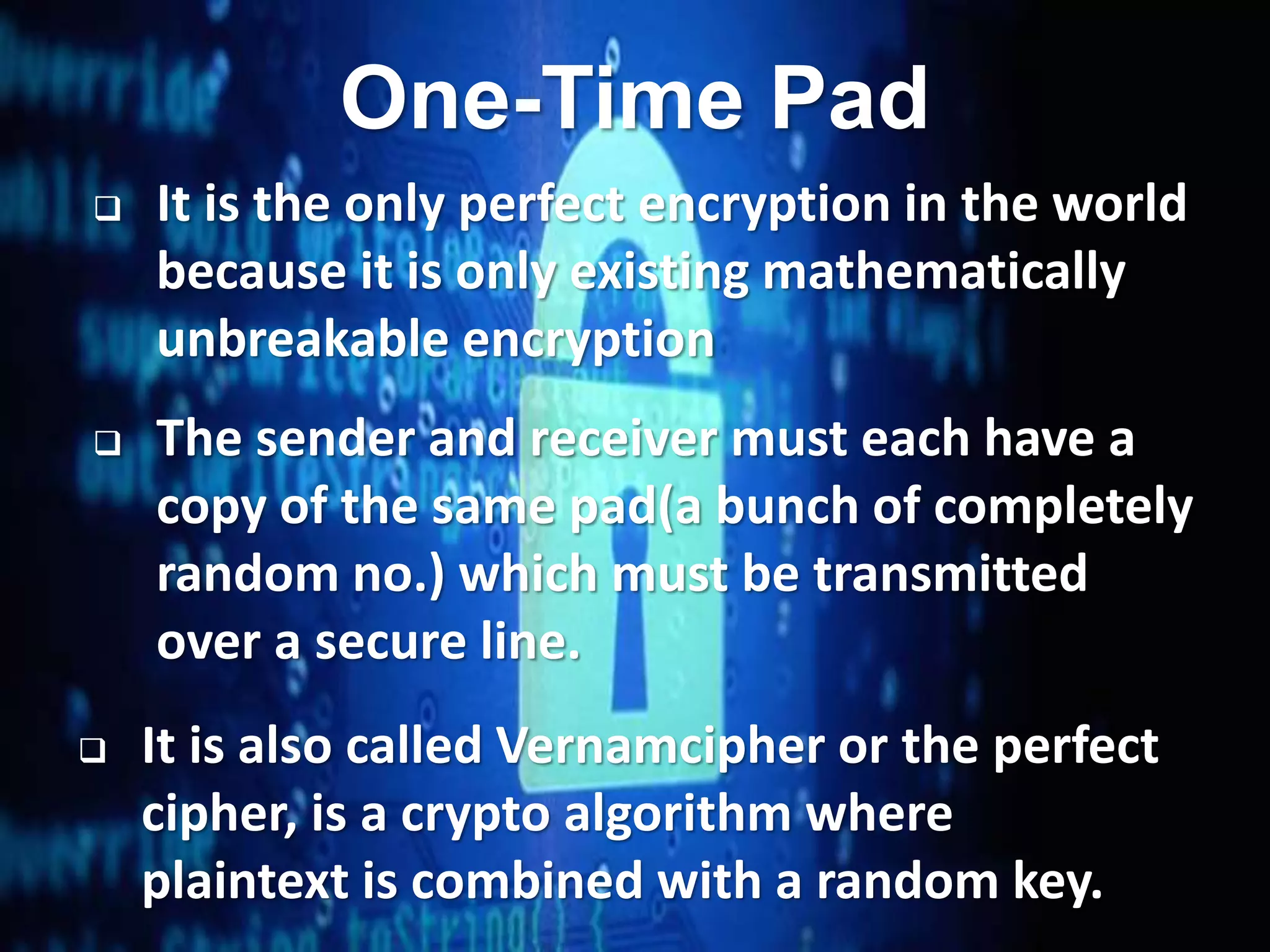 27
One-Time Pad
 It is the only perfect encryption in the world
because it is only existing mathematically
unbreakable encryption
 The sender and receiver must each have a
copy of the same pad(a bunch of completely
random no.) which must be transmitted
over a secure line.
 It is also called Vernamcipher or the perfect
cipher, is a crypto algorithm where
plaintext is combined with a random key.
 