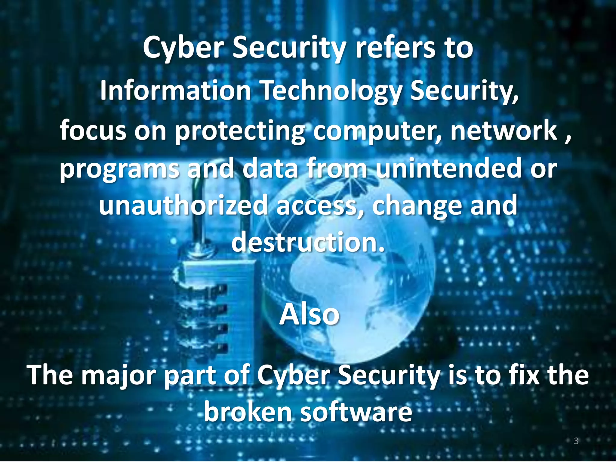 Cyber Security refers to
focus on protecting computer, network ,
programs and data from unintended or
unauthorized access, change and
destruction.
The major part of Cyber Security is to fix the
broken software
Also
Information Technology Security,
3
 