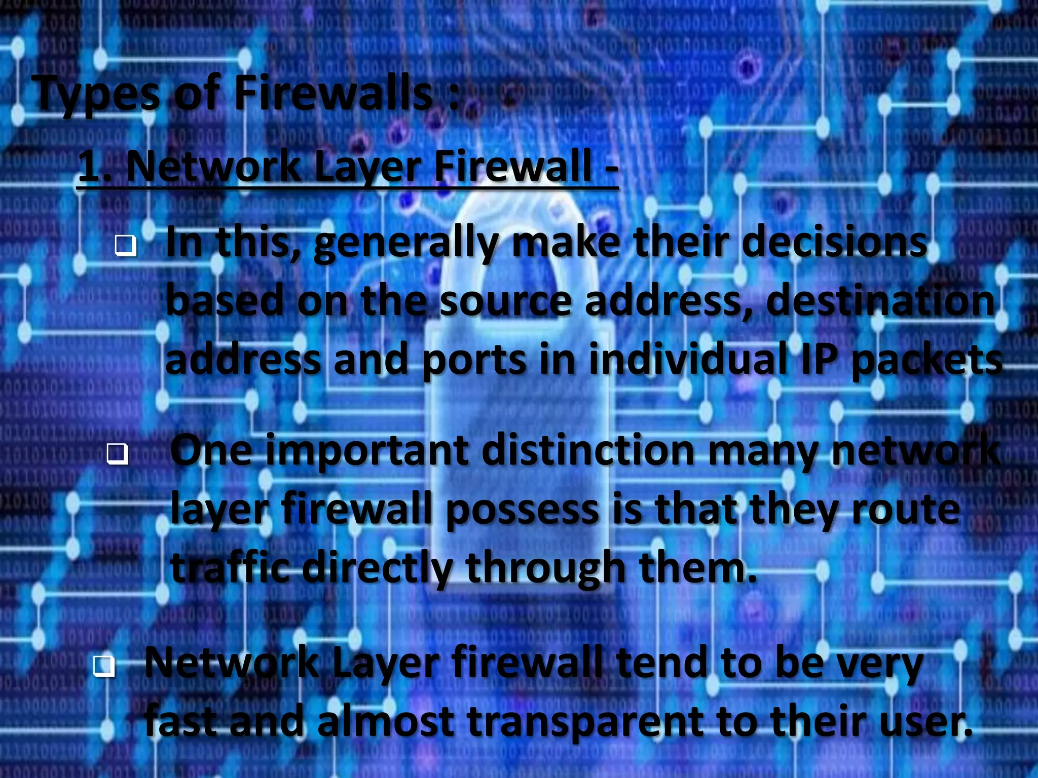 32
Types of Firewalls :
1. Network Layer Firewall -
 In this, generally make their decisions
based on the source address, destination
address and ports in individual IP packets
 One important distinction many network
layer firewall possess is that they route
traffic directly through them.
 Network Layer firewall tend to be very
fast and almost transparent to their user.
 