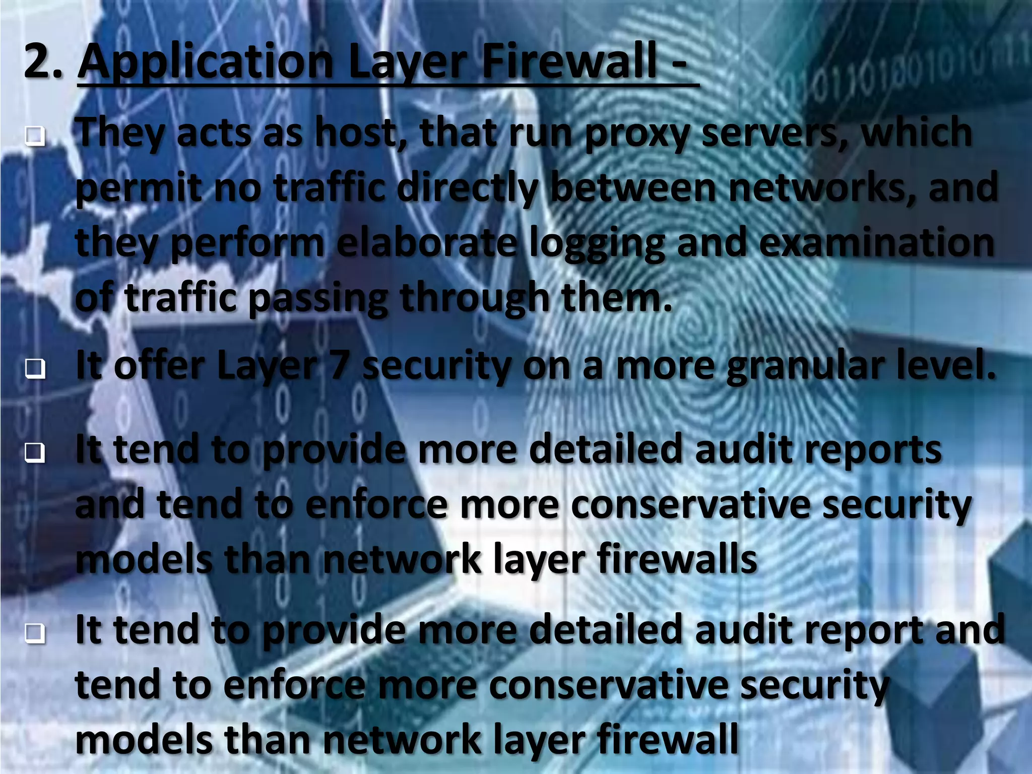 33
2. Application Layer Firewall -
 They acts as host, that run proxy servers, which
permit no traffic directly between networks, and
they perform elaborate logging and examination
of traffic passing through them.
 It offer Layer 7 security on a more granular level.
 It tend to provide more detailed audit reports
and tend to enforce more conservative security
models than network layer firewalls
 It tend to provide more detailed audit report and
tend to enforce more conservative security
models than network layer firewall
 