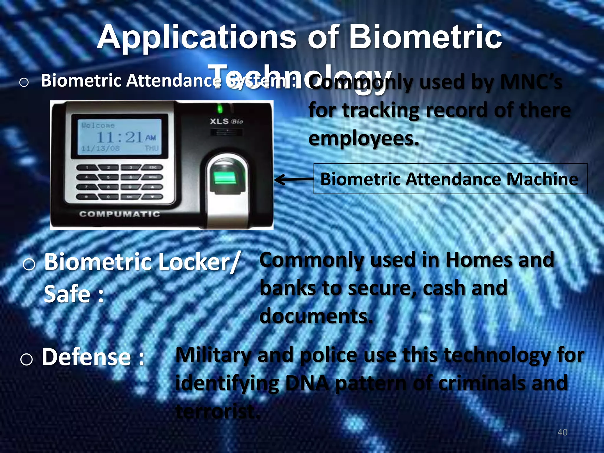 Applications of Biometric
Technologyo Biometric Attendance System : Commonly used by MNC’s
for tracking record of there
employees.
o Biometric Locker/
Safe :
Commonly used in Homes and
banks to secure, cash and
documents.
Biometric Attendance Machine
o Defense : Military and police use this technology for
identifying DNA pattern of criminals and
terrorist.
40
 