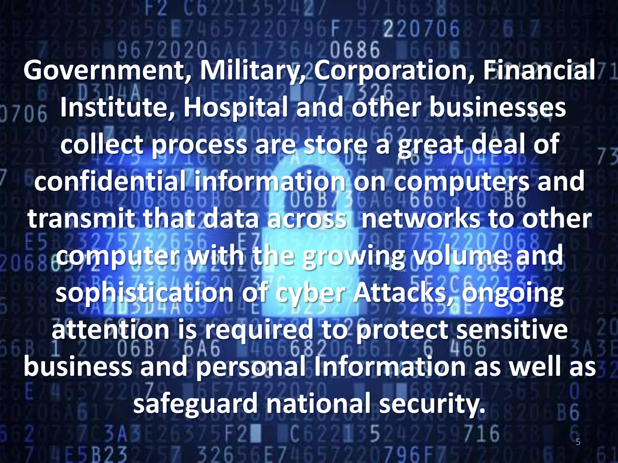 Government, Military, Corporation, Financial
Institute, Hospital and other businesses
collect process are store a great deal of
confidential information on computers and
transmit that data across networks to other
computer with the growing volume and
sophistication of cyber Attacks, ongoing
attention is required to protect sensitive
business and personal Information as well as
safeguard national security.
5
 