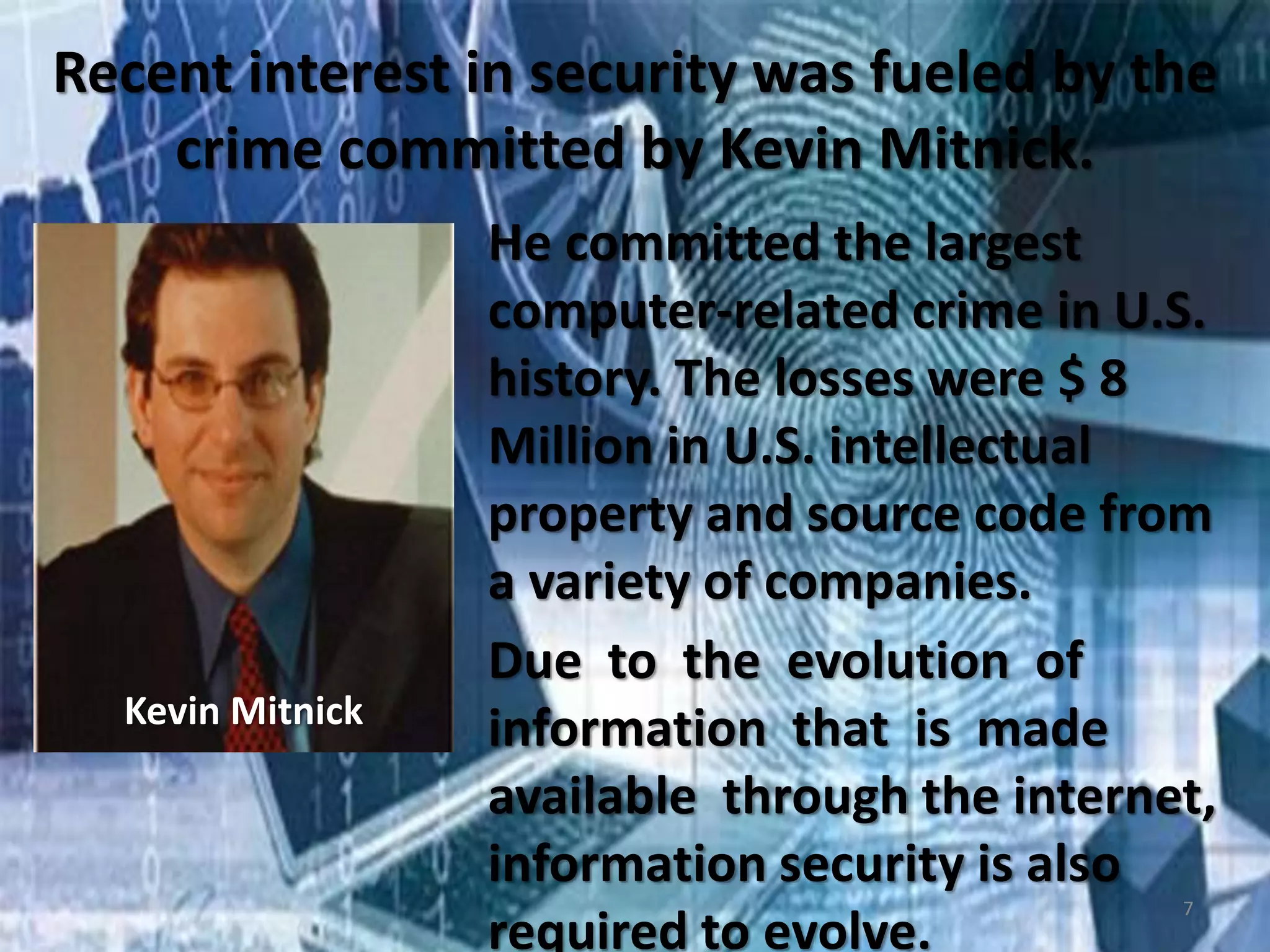 Recent interest in security was fueled by the
crime committed by Kevin Mitnick.
Kevin Mitnick
He committed the largest
computer-related crime in U.S.
history. The losses were $ 8
Million in U.S. intellectual
property and source code from
a variety of companies.
Due to the evolution of
information that is made
available through the internet,
information security is also
required to evolve.
7
 