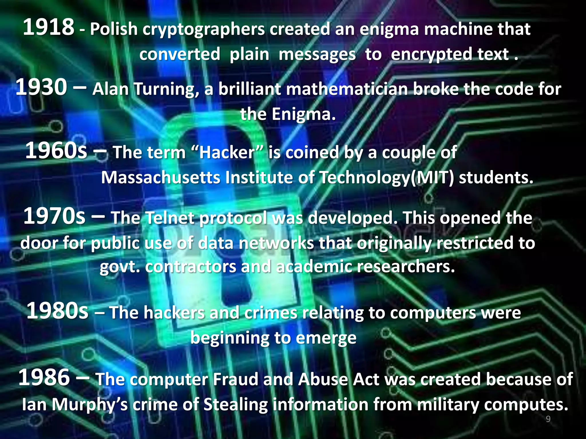 1918 - Polish cryptographers created an enigma machine that
converted plain messages to encrypted text .
1930 – Alan Turning, a brilliant mathematician broke the code for
the Enigma.
1960s – The term “Hacker” is coined by a couple of
Massachusetts Institute of Technology(MIT) students.
1970s – The Telnet protocol was developed. This opened the
door for public use of data networks that originally restricted to
govt. contractors and academic researchers.
1980s – The hackers and crimes relating to computers were
beginning to emerge
1986 – The computer Fraud and Abuse Act was created because of
Ian Murphy’s crime of Stealing information from military computes.
9
 